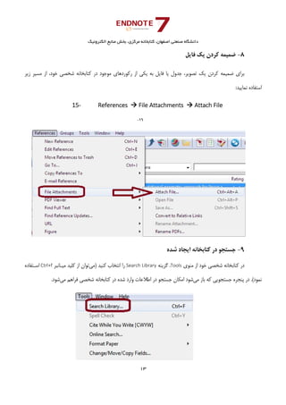 ‫ﺑﺨﺶ‬ ،‫ﻣﺮﻛﺰي‬ ‫ﻛﺘﺎﺑﺨﺎﻧﻪ‬ ،‫اﺻﻔﻬﺎن‬ ‫ﺻﻨﻌﺘﻲ‬ ‫داﻧﺸﮕﺎه‬‫اﻟﻜﺘﺮوﻧﻴﻚ‬ ‫ﻣﻨﺎﺑﻊ‬
13 
 
8-‫ﻓﺎﻳﻞ‬ ‫ﻳﻚ‬ ‫ﻛﺮدن‬ ‫ﺿﻤﻴﻤﻪ‬
‫زﻳﺮ‬ ‫ﻣﺴﻴﺮ‬ ‫از‬ ،‫ﺧﻮد‬ ‫ﺷﺨﺼﻲ‬ ‫ﻛﺘﺎﺑﺨﺎﻧﻪ‬ ‫در‬ ‫ﻣﻮﺟﻮد‬ ‫رﻛﻮردﻫﺎي‬ ‫از‬ ‫ﻳﻜﻲ‬ ‫ﺑﻪ‬ ‫ﻓﺎﻳﻞ‬ ‫ﻳﺎ‬ ‫ﺟﺪول‬ ،‫ﺗﺼﻮﻳﺮ‬ ‫ﻳﻚ‬ ‫ﻛﺮدن‬ ‫ﺿﻤﻴﻤﻪ‬ ‫ﺑﺮاي‬
:‫ﻧﻤﺎﻳﻴﺪ‬ ‫اﺳﺘﻔﺎده‬ 
15‐ References   File Attachments   Attach File
16-
 
9-‫ﺷﺪه‬ ‫اﻳﺠﺎد‬ ‫ﻛﺘﺎﺑﺨﺎﻧﻪ‬ ‫در‬ ‫ﺟﺴﺘﺠﻮ‬ 
‫ﻣﻨﻮي‬ ‫از‬ ‫ﺧﻮد‬ ‫ﺷﺨﺼﻲ‬ ‫ﻛﺘﺎﺑﺨﺎﻧﻪ‬ ‫در‬Tools،‫ﮔﺰﻳﻨﻪ‬Search Library‫ﻛﻨﻴﺪ‬ ‫اﻧﺘﺨﺎب‬ ‫را‬ ‫)ﻣﻲ‬‫ﻣﻴـﺎﻧﺒﺮ‬ ‫ﻛﻠﻴﺪ‬ ‫از‬ ‫ﺗﻮان‬Ctrl+f‫اﺳـﺘﻔﺎده‬
‫ﻣﻲ‬ ‫ﺑﺎز‬ ‫ﻛﻪ‬ ‫ﺟﺴﺘﺠﻮﻳﻲ‬ ‫ﭘﻨﺠﺮه‬ ‫در‬ .(‫ﻧﻤﻮد‬‫ﻛﺘﺎﺑﺨﺎ‬ ‫در‬ ‫ﺷﺪه‬ ‫وارد‬ ‫اﻃﻼﻋﺎت‬ ‫در‬ ‫ﺟﺴﺘﺠﻮ‬ ‫اﻣﻜﺎن‬ ‫ﺷﻮد‬‫ﻣﻲ‬ ‫ﻓﺮاﻫﻢ‬ ‫ﺷﺨﺼﻲ‬ ‫ﻧﻪ‬.‫ﺷﻮد‬
 