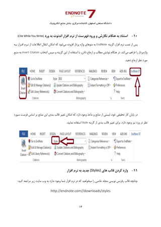‫ﺑﺨﺶ‬ ،‫ﻣﺮﻛﺰي‬ ‫ﻛﺘﺎﺑﺨﺎﻧﻪ‬ ،‫اﺻﻔﻬﺎن‬ ‫ﺻﻨﻌﺘﻲ‬ ‫داﻧﺸﮕﺎه‬‫اﻟﻜﺘﺮوﻧﻴﻚ‬ ‫ﻣﻨﺎﺑﻊ‬
14 
 
 
10-‫ورد‬ ‫ﺑﻪ‬ ‫اﻧﺪﻧﻮت‬ ‫اﻓﺰار‬ ‫ﻧﺮم‬ ‫از‬ ‫ﻓﻬﺮﺳﺖ‬ ‫ورود‬ ‫و‬ ‫ﻧﮕﺎرش‬ ‫ﻫﻨﮕﺎم‬ ‫ﺑﻪ‬ ‫اﺳﺘﻨﺎد‬(Cite While You Write)
‫ﮔﺰﻳﻨﻪ‬ ،‫اﻓﺰار‬ ‫ﻧﺮم‬ ‫ﻧﺼﺐ‬ ‫از‬ ‫ﭘﺲ‬EndNote ‫ﻣﻲ‬ ‫اﻓﺰوده‬ ‫ﭘﺮداز‬ ‫واژه‬ ‫ﻣﻨﻮﻫﺎي‬ ‫ﺑﻪ‬‫ﺑـﻪ‬ ‫اﻓـﺰار‬ ‫ﻧـﺮم‬ ‫از‬ ‫اﻃﻼﻋﺎت‬ ‫اﻧﺘﻘﺎل‬ ‫اﻣﻜﺎن‬ ‫ﻛﻪ‬ ‫ﺷﻮد‬
‫واژه‬‫ﻣﻲ‬ ‫ﻓﺮاﻫﻢ‬ ‫را‬ ‫ﭘﺮداز‬‫ﻫﻨﮕﺎم‬ ‫در‬ .‫ﻛﻨﺪ‬‫اﻧﺘﺨﺎب‬ ‫ﺳﭙﺲ‬ ‫و‬ ‫ﮔﺰﻳﻨﻪ‬ ‫اﻳﻦ‬ ‫از‬ ‫اﺳﺘﻔﺎده‬ ‫ﺑﺎ‬ ،‫دادن‬ ‫ارﺟﺎع‬ ‫و‬ ‫ﻣﻄﺎﻟﺐ‬ ‫ﻧﻮﺷﺘﻦ‬Insert Citation‫ﻣﻨﺒﻊ‬ ‫ﺑﻪ‬
.‫دﻫﻴﺪ‬ ‫ارﺟﺎع‬ ‫ﻧﻈﺮ‬ ‫ﻣﻮرد‬
‫ﻣـﻮرد‬ ‫ﻓﺮﻣـﺖ‬ ‫اﺳﺎس‬ ‫ﺑﺮ‬ ‫ﻣﻨﺎﺑﻊ‬ ‫اﻳﻦ‬ ‫ﺑﻨﺪي‬ ‫ﻗﺎﻟﺐ‬ ‫ﺗﻐﻴﻴﺮ‬ ‫اﻣﻜﺎن‬ ‫ﻛﻪ‬ ‫دارد‬ ‫وﺟﻮد‬ ‫ﺧﺬ‬Ĥ‫ﻣ‬ ‫و‬ ‫ﻣﻨﺎﺑﻊ‬ ‫از‬ ‫ﻟﻴﺴﺘﻲ‬ ،‫ﺧﻮد‬ ‫ﺗﺤﻘﻴﻘﻲ‬ ‫ﻛﺎر‬ ‫ﭘﺎﻳﺎن‬ ‫در‬
‫ﺗﻐﻴ‬ ‫ﺑﺮاي‬ .‫دارد‬ ‫وﺟﻮد‬ ‫ﻧﻴﺰ‬ ‫ورد‬ ‫در‬ ‫ﻧﻈﺮ‬‫ﮔﺰﻳﻨﻪ‬ ‫از‬ ‫ﺑﻨﺪي‬ ‫ﻗﺎﻟﺐ‬ ‫ﻴﺮ‬Style.‫ﻧﻤﺎﻳﻴﺪ‬ ‫اﺳﺘﻔﺎده‬
11-‫ﻫﺎي‬ ‫ﻗﺎﻟﺐ‬ ‫ﻛﺮدن‬ ‫وارد‬(Styles)‫اﻓﺰار‬ ‫ﻧﺮم‬ ‫ﺑﻪ‬ ‫ﺟﺪﻳﺪ‬
:‫ﻛﻨﻴﺪ‬ ‫ﻣﺮاﺟﻌﻪ‬ ‫زﻳﺮ‬ ‫ﺳﺎﻳﺖ‬ ‫وب‬ ‫ﺑﻪ‬ ‫ﻧﺪارد‬ ‫وﺟﻮد‬ ‫ﺷﻤﺎ‬ ‫اﻓﺰار‬ ‫ﻧﺮم‬ ‫در‬ ‫ﻛﻪ‬ ‫ﻣﻴﺨﻮاﻫﻴﺪ‬ ‫را‬ ‫ﺧﺎﺻﻲ‬ ‫ﻣﺠﻠﻪ‬ ‫ﻧﻮﻳﺴﻲ‬ ‫رﻓﺮﻧﺲ‬ ‫ﻗﺎﻟﺐ‬ ‫ﭼﻨﺎﻧﭽﻪ‬
http://endnote.com//downloads/styles
 