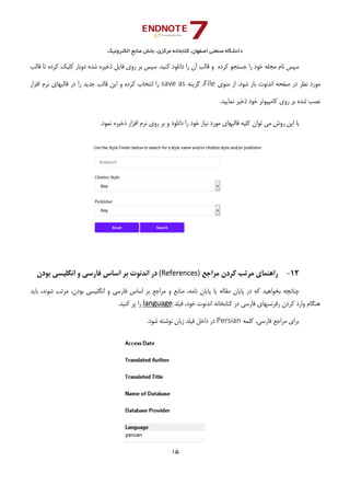 ‫ﺑﺨﺶ‬ ،‫ﻣﺮﻛﺰي‬ ‫ﻛﺘﺎﺑﺨﺎﻧﻪ‬ ،‫اﺻﻔﻬﺎن‬ ‫ﺻﻨﻌﺘﻲ‬ ‫داﻧﺸﮕﺎه‬‫اﻟﻜﺘﺮوﻧﻴﻚ‬ ‫ﻣﻨﺎﺑﻊ‬
15 
 
‫ﺟﺴ‬ ‫را‬ ‫ﺧﻮد‬ ‫ﻣﺠﻠﻪ‬ ‫ﻧﺎم‬ ‫ﺳﭙﺲ‬‫ﻗﺎﻟﺐ‬ ‫ﺗﺎ‬ ‫ﻛﺮده‬ ‫ﻛﻠﻴﻚ‬ ‫دوﺑﺎر‬ ‫ﺷﺪه‬ ‫ذﺧﻴﺮه‬ ‫ﻓﺎﻳﻞ‬ ‫روي‬ ‫ﺑﺮ‬ ‫ﺳﭙﺲ‬ .‫ﻛﻨﻴﺪ‬ ‫داﻧﻠﻮد‬ ‫را‬ ‫آن‬ ‫ﻗﺎﻟﺐ‬ ‫و‬ ‫ﻛﺮده‬ ‫ﺘﺠﻮ‬
‫ﻣﻨﻮي‬ ‫از‬ .‫ﺷﻮد‬ ‫ﺑﺎز‬ ‫اﻧﺪﻧﻮت‬ ‫ﺻﻔﺤﻪ‬ ‫در‬ ‫ﻧﻈﺮ‬ ‫ﻣﻮرد‬File‫ﮔﺰﻳﻨﻪ‬ ،save as‫اﻓﺰار‬ ‫ﻧﺮم‬ ‫ﻗﺎﻟﺒﻬﺎي‬ ‫در‬ ‫را‬ ‫ﺟﺪﻳﺪ‬ ‫ﻗﺎﻟﺐ‬ ‫اﻳﻦ‬ ‫و‬ ‫ﻛﺮده‬ ‫اﻧﺘﺨﺎب‬ ‫را‬
.‫ﻧﻤﺎﻳﻴﺪ‬ ‫ذﺧﻴﺮ‬ ‫ﺧﻮد‬ ‫ﻛﺎﻣﭙﻴﻮﺗﺮ‬ ‫روي‬ ‫ﺑﺮ‬ ‫ﺷﺪه‬ ‫ﻧﺼﺐ‬
‫ﻣﻲ‬ ‫روش‬ ‫اﻳﻦ‬ ‫ﺑﺎ‬.‫ﻧﻤﻮد‬ ‫ذﺧﻴﺮه‬ ‫اﻓﺰار‬ ‫ﻧﺮم‬ ‫روي‬ ‫ﺑﺮ‬ ‫و‬ ‫داﻧﻠﻮد‬ ‫را‬ ‫ﺧﻮد‬ ‫ﻧﻴﺎز‬ ‫ﻣﻮرد‬ ‫ﻗﺎﻟﺒﻬﺎي‬ ‫ﻛﻠﻴﻪ‬ ‫ﺗﻮان‬
12-‫ﻣﺮاﺟﻊ‬ ‫ﻛﺮدن‬ ‫ﻣﺮﺗﺐ‬ ‫راﻫﻨﻤﺎي‬(References)‫ﺑﻮدن‬ ‫اﻧﮕﻠﻴﺴﻲ‬ ‫و‬ ‫ﻓﺎرﺳﻲ‬ ‫اﺳﺎس‬ ‫ﺑﺮ‬ ‫اﻧﺪﻧﻮت‬ ‫در‬
‫ﻛﻪ‬ ‫ﺑﺨﻮاﻫﻴﺪ‬ ‫ﭼﻨﺎﻧﭽﻪ‬،‫ﺷﻮﻧﺪ‬ ‫ﻣﺮﺗﺐ‬ ،‫ﺑﻮدن‬ ‫اﻧﮕﻠﻴﺴﻲ‬ ‫و‬ ‫ﻓﺎرﺳﻲ‬ ‫اﺳﺎس‬ ‫ﺑﺮ‬ ‫ﻣﺮاﺟﻊ‬ ‫و‬ ‫ﻣﻨﺎﺑﻊ‬ ،‫ﻧﺎﻣﻪ‬ ‫ﭘﺎﻳﺎن‬ ‫ﻳﺎ‬ ‫ﻣﻘﺎﻟﻪ‬ ‫ﭘﺎﻳﺎن‬ ‫در‬‫ﺑﺎﻳﺪ‬
‫ﻓﻴﻠﺪ‬ ،‫ﺧﻮد‬ ‫اﻧﺪﻧﻮت‬ ‫ﻛﺘﺎﺑﺨﺎﻧﻪ‬ ‫در‬ ‫ﻓﺎرﺳﻲ‬ ‫رﻓﺮﻧﺴﻬﺎي‬ ‫ﻛﺮدن‬ ‫وارد‬ ‫ﻫﻨﮕﺎم‬language.‫ﻛﻨﻴﺪ‬ ‫ﭘﺮ‬ ‫را‬
،‫ﻓﺎرﺳﻲ‬ ‫ﻣﺮاﺟﻊ‬ ‫ﺑﺮاي‬‫ﻛﻠﻤﻪ‬Persian‫ﻓﻴﻠﺪ‬ ‫داﺧﻞ‬ ‫در‬‫زﺑﺎن‬.‫ﺷﻮد‬ ‫ﻧﻮﺷﺘﻪ‬
 