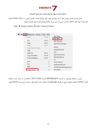 ‫ﺑﺨﺶ‬ ،‫ﻣﺮﻛﺰي‬ ‫ﻛﺘﺎﺑﺨﺎﻧﻪ‬ ،‫اﺻﻔﻬﺎن‬ ‫ﺻﻨﻌﺘﻲ‬ ‫داﻧﺸﮕﺎه‬‫اﻟﻜﺘﺮوﻧﻴﻚ‬ ‫ﻣﻨﺎﺑﻊ‬
16 
 
.‫ﻛﻨﻴﺪ‬ ‫وﻳﺮاﻳﺶ‬ ‫ﺑﺎﻳﺪ‬ ‫را‬ ‫ﺧﻮد‬ ‫ﻧﻮﻳﺴﻲ‬ ‫رﻓﺮﻧﺲ‬ ‫ﻓﺮﻣﺖ‬ ‫ﺳﭙﺲ‬،‫ﻧﻮﻳﺴﻲ‬ ‫رﻓﺮﻧﺲ‬ ‫ﻓﺮﻣﺖ‬ ‫وﻳﺮاﻳﺶ‬ ‫ﺑﺮاي‬‫اﻧﺪﻧﻮت‬ ‫ﻛﺘﺎﺑﺨﺎﻧﻪ‬ ‫ﺻﻔﺤﻪ‬ ‫در‬
‫ﻓﺮ‬ ،‫ﺧﻮد‬:‫ﺷﻮﻳﺪ‬ ‫وارد‬ ‫ﻧﻈﺮ‬ ‫ﻣﻮرد‬ ‫ﻓﺮﻣﺖ‬ ‫وﻳﺮاﻳﺶ‬ ‫ﺻﻔﺤﻪ‬ ‫ﺑﻪ‬ ‫زﻳﺮ‬ ‫ﻣﺴﻴﺮ‬ ‫از‬ ‫ﺳﭙﺲ‬ ‫و‬ ‫ﻛﺮده‬ ‫اﻧﺘﺨﺎب‬ ‫را‬ ‫ﻧﻈﺮ‬ ‫ﻣﻮرد‬ ‫ﻣﺖ‬
Edit  Output Styles  Edit "name of Style" 
 
 
‫ﻗﺴﻤﺖ‬ ‫در‬ ،‫وﻳﺮاﻳﺶ‬ ‫ﺻﻔﺤﻪ‬ ‫در‬ ‫ﺳﭙﺲ‬Bibliography‫ﮔﺰﻳﻨﻪ‬ ،Sort Order،‫ﺻﻔﺤﻪ‬ ‫راﺳﺖ‬ ‫ﺳﻤﺖ‬ ‫در‬ ‫و‬ ‫اﻧﺘﺨﺎب‬ ‫را‬
‫ﮔﺰﻳﻨﻪ‬Other‫اﻧﺘﺨﺎب‬ ‫را‬‫ﻧﻤﻮده‬‫درون‬ ‫و‬‫ﮔﺰﻳﻨﻪ‬ ‫آن‬Language‫ﻣﺮﺗﺐ‬ ،‫زﺑﺎن‬ ‫اﺳﺎس‬ ‫ﺑﺮ‬ ،‫رﻓﺮﻧﺴﻬﺎ‬ ‫ﺗﺎ‬ ‫ﻛﻨﻴﺪ‬ ‫اﻧﺘﺨﺎب‬ ‫را‬(Sort).‫ﺷﻮﻧﺪ‬
 