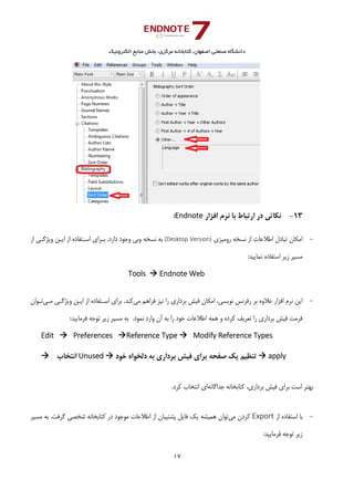 ‫ﺑﺨﺶ‬ ،‫ﻣﺮﻛﺰي‬ ‫ﻛﺘﺎﺑﺨﺎﻧﻪ‬ ،‫اﺻﻔﻬﺎن‬ ‫ﺻﻨﻌﺘﻲ‬ ‫داﻧﺸﮕﺎه‬‫اﻟﻜﺘﺮوﻧﻴﻚ‬ ‫ﻣﻨﺎﺑﻊ‬
17 
 
13-‫اﻓﺰار‬ ‫ﻧﺮم‬ ‫ﺑﺎ‬ ‫ارﺗﺒﺎط‬ ‫در‬ ‫ﻧﻜﺎﺗﻲ‬Endnote:
-‫روﻣﻴﺰي‬ ‫ﻧﺴﺨﻪ‬ ‫از‬ ‫اﻃﻼﻋﺎت‬ ‫ﺗﺒﺎدل‬ ‫اﻣﻜﺎن‬(Desktop Version)‫از‬ ‫وﻳﮋﮔـﻲ‬ ‫اﻳـﻦ‬ ‫از‬ ‫اﺳـﺘﻔﺎده‬ ‫ﺑـﺮاي‬ .‫دارد‬ ‫وﺟﻮد‬ ‫وﺑﻲ‬ ‫ﻧﺴﺨﻪ‬ ‫ﺑﻪ‬
:‫ﻧﻤﺎﻳﻴﺪ‬ ‫اﺳﺘﻔﺎده‬ ‫زﻳﺮ‬ ‫ﻣﺴﻴﺮ‬ 
Tools   Endnote Web
 
-‫ﻣﻲ‬ ‫ﻓﺮاﻫﻢ‬ ‫ﻧﻴﺰ‬ ‫را‬ ‫ﺑﺮداري‬ ‫ﻓﻴﺶ‬ ‫اﻣﻜﺎن‬ ،‫ﻧﻮﻳﺴﻲ‬ ‫رﻓﺮﻧﺲ‬ ‫ﺑﺮ‬ ‫ﻋﻼوه‬ ‫اﻓﺰار‬ ‫ﻧﺮم‬ ‫اﻳﻦ‬‫ﻣـﻲ‬ ‫وﻳﮋﮔـﻲ‬ ‫اﻳـﻦ‬ ‫از‬ ‫اﺳـﺘﻔﺎده‬ ‫ﺑﺮاي‬ .‫ﻛﻨﺪ‬‫ﺗـﻮان‬
.‫ﻧﻤﻮد‬ ‫وارد‬ ‫آن‬ ‫ﺑﻪ‬ ‫را‬ ‫ﺧﻮد‬ ‫اﻃﻼﻋﺎت‬ ‫ﻫﻤﻪ‬ ‫و‬ ‫ﻛﺮده‬ ‫ﺗﻌﺮﻳﻒ‬ ‫را‬ ‫ﺑﺮداري‬ ‫ﻓﻴﺶ‬ ‫ﻓﺮﻣﺖ‬ :‫ﻓﺮﻣﺎﻳﻴﺪ‬ ‫ﺗﻮﺟﻪ‬ ‫زﻳﺮ‬ ‫ﻣﺴﻴﺮ‬ ‫ﺑﻪ‬ 
Edit    Preferences  Reference Type  Modify Reference Types   
  ‫ اﻧﺘﺨﺎب‬Unused  ‫ﺧﻮد‬ ‫دﻟﺨﻮاه‬ ‫ﺑﻪ‬ ‫ﺑﺮداري‬ ‫ﻓﻴﺶ‬ ‫ﺑﺮاي‬ ‫ﺻﻔﺤﻪ‬ ‫ﻳﻚ‬ ‫ ﺗﻨﻈﻴﻢ‬ apply 
‫ﺟﺪاﮔﺎﻧﻪ‬ ‫ﻛﺘﺎﺑﺨﺎﻧﻪ‬ ،‫ﺑﺮداري‬ ‫ﻓﻴﺶ‬ ‫ﺑﺮاي‬ ‫اﺳﺖ‬ ‫ﺑﻬﺘﺮ‬.‫ﻛﺮد‬ ‫اﻧﺘﺨﺎب‬ ‫اي‬
-‫از‬ ‫اﺳﺘﻔﺎده‬ ‫ﺑﺎ‬Export‫ﻣﻲ‬ ‫ﻛﺮدن‬‫ﺷﺨﺼ‬ ‫ﻛﺘﺎﺑﺨﺎﻧﻪ‬ ‫در‬ ‫ﻣﻮﺟﻮد‬ ‫اﻃﻼﻋﺎت‬ ‫از‬ ‫ﭘﺸﺘﻴﺒﺎن‬ ‫ﻓﺎﻳﻞ‬ ‫ﻳﻚ‬ ‫ﻫﻤﻴﺸﻪ‬ ‫ﺗﻮان‬‫ﻣﺴﻴﺮ‬ ‫ﺑﻪ‬ .‫ﮔﺮﻓﺖ‬ ‫ﻲ‬
:‫ﻓﺮﻣﺎﻳﻴﺪ‬ ‫ﺗﻮﺟﻪ‬ ‫زﻳﺮ‬ 
 