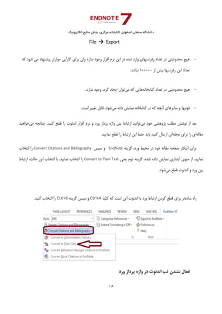 ‫ﺑﺨﺶ‬ ،‫ﻣﺮﻛﺰي‬ ‫ﻛﺘﺎﺑﺨﺎﻧﻪ‬ ،‫اﺻﻔﻬﺎن‬ ‫ﺻﻨﻌﺘﻲ‬ ‫داﻧﺸﮕﺎه‬‫اﻟﻜﺘﺮوﻧﻴﻚ‬ ‫ﻣﻨﺎﺑﻊ‬
18 
 
File    Export 
-‫ﻛﻪ‬ ‫ﺷﻮد‬ ‫ﻣﻲ‬ ‫ﭘﻴﺸﻨﻬﺎد‬ ‫ﻣﻮﺛﺮﺗﺮ‬ ‫ﻛﺎرآﻳﻲ‬ ‫ﺑﺮاي‬ ‫وﻟﻲ‬ ‫ﻧﺪارد‬ ‫وﺟﻮد‬ ‫اﻓﺰار‬ ‫ﻧﺮم‬ ‫اﻳﻦ‬ ‫در‬ ‫ﺷﺪه‬ ‫وارد‬ ‫رﻓﺮﻧﺴﻬﺎي‬ ‫ﺗﻌﺪاد‬ ‫در‬ ‫ﻣﺤﺪودﻳﺘﻲ‬ ‫ﻫﻴﭻ‬
‫از‬ ‫ﺑﻴﺶ‬ ‫رﻓﺮﻧﺴﻬﺎ‬ ‫اﻳﻦ‬ ‫ﺗﻌﺪاد‬100000.‫ﻧﺒﺎﺷﺪ‬ 
 
-‫ﻛﺘﺎﺑﺨﺎﻧﻪ‬ ‫ﺗﻌﺪاد‬ ‫در‬ ‫ﻣﺤﺪودﻳﺘﻲ‬ ‫ﻫﻴﭻ‬‫ﻣﻲ‬ ‫ﻛﻪ‬ ‫ﻫﺎﻳﻲ‬‫ﻛﺮد‬ ‫اﻳﺠﺎد‬ ‫ﺗﻮان‬.‫ﻧﺪارد‬ ‫وﺟﻮد‬ ، 
-‫ﻣﻲ‬ ‫داده‬ ‫ﻧﻤﺎﻳﺶ‬ ‫ﻛﺘﺎﺑﺨﺎﻧﻪ‬ ‫در‬ ‫ﻛﻪ‬ ‫آﻧﭽﻪ‬ ‫ﺳﺎﻳﺰﻫﺎي‬ ‫و‬ ‫ﻓﻮﻧﺘﻬﺎ‬.‫اﺳﺖ‬ ‫ﺗﻐﻴﻴﺮ‬ ‫ﻗﺎﺑﻞ‬ ،‫ﺷﻮد‬ 
‫ﻣﻲ‬ ‫ﺧﻮد‬ ‫ﭘﮋوﻫﺸﻲ‬ ‫ﻣﻄﻠﺐ‬ ‫ﻧﻮﺷﺘﻦ‬ ‫از‬ ‫ﺑﻌﺪ‬‫ﻣﻲ‬ ‫ﭼﻨﺎﻧﭽﻪ‬ .‫ﻛﻨﻴﺪ‬ ‫ﻗﻄﻊ‬ ‫را‬ ‫اﻧﺪﻧﻮت‬ ‫اﻓﺰار‬ ‫ﻧﺮم‬ ‫و‬ ‫ورد‬ ‫ﭘﺮداز‬ ‫واژه‬ ‫ﺑﻴﻦ‬ ‫ارﺗﺒﺎط‬ ‫ﺗﻮاﻧﻴﺪ‬‫ﺧﻮاﻫﻴﺪ‬
‫ﻣﻘﺎﻟﻪ‬‫ﻣﺠﻠﻪ‬ ‫ﺑﺮاي‬ ‫را‬ ‫اي‬‫ارﺗﺒ‬ ‫اﻳﻦ‬ ‫ﺣﺘﻤﺎ‬ ‫ﺑﺎﻳﺪ‬ ‫ﻛﻨﻴﺪ‬ ‫ارﺳﺎل‬ ‫اي‬.‫ﻧﻤﺎﻳﻴﺪ‬ ‫ﻗﻄﻊ‬ ‫را‬ ‫ﺎط‬
‫ﮔﺰﻳﻨﻪ‬ ،‫ورد‬ ‫ﻣﺤﻴﻂ‬ ‫در‬ ‫ﺧﻮد‬ ‫ﻣﻘﺎﻟﻪ‬ ‫ﺻﻔﺤﻪ‬ ‫اﻳﻨﻜﺎر‬ ‫ﺑﺮاي‬  EndNote ‫ﺳﭙﺲ‬ ‫و‬Convert Citations and Bibliography ‫اﻧﺘﺨﺎب‬ ‫را‬
‫ﻳﻌﻨﻲ‬ ‫دوم‬ ‫ﮔﺰﻳﻨﻪ‬ ،‫ﺷﺪه‬ ‫داده‬ ‫ﻧﻤﺎﻳﺶ‬ ‫آﺑﺸﺎري‬ ‫ﻣﻨﻮي‬ ‫از‬ .‫ﻧﻤﺎﻳﻴﺪ‬Convert to Plain Text‫ارﺗﺒﺎط‬ ،‫ﺣﺎﻟﺖ‬ ‫اﻳﻦ‬ ‫اﻧﺘﺨﺎب‬ ‫ﺑﺎ‬ .‫ﻧﻤﺎﻳﻴﺪ‬ ‫اﻧﺘﺨﺎب‬ ‫را‬
‫ورد‬ ‫ﺑﻴﻦ‬‫ﻣﻲ‬ ‫ﻗﻄﻊ‬ ‫اﻧﺪﻧﻮت‬ ‫و‬.‫ﺷﻮد‬
‫ﺳﺎده‬ ‫راه‬‫ﻛﻠﻴﺪ‬ ‫ﻛﻪ‬ ‫اﺳﺖ‬ ‫اﻳﻦ‬ ‫اﻧﺪﻧﻮت‬ ‫ﺑﺎ‬ ‫ورد‬ ‫ارﺗﺒﺎط‬ ‫ﻛﺮدن‬ ‫ﻗﻄﻊ‬ ‫ﺑﺮاي‬ ‫ﺗﺮ‬Ctrl+A‫ﮔﺰﻳﻨﻪ‬ ‫ﺳﭙﺲ‬ ‫و‬Ctrl+6.‫ﻛﻨﻴﺪ‬ ‫اﻧﺘﺨﺎب‬ ‫را‬
‫ورد‬ ‫ﭘﺮداز‬ ‫واژه‬ ‫در‬ ‫اﻧﺪﻧﻮت‬ ‫ﺗﺐ‬ ‫ﻧﺸﺪن‬ ‫ﻓﻌﺎل‬
 