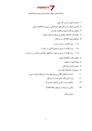 ‫ﺑﺨﺶ‬ ،‫ﻣﺮﻛﺰي‬ ‫ﻛﺘﺎﺑﺨﺎﻧﻪ‬ ،‫اﺻﻔﻬﺎن‬ ‫ﺻﻨﻌﺘﻲ‬ ‫داﻧﺸﮕﺎه‬‫اﻟﻜﺘﺮوﻧﻴﻚ‬ ‫ﻣﻨﺎﺑﻊ‬
1 
 
1-‫ﻋﻠﻤﻲ‬ ‫آﺛﺎر‬ ‫در‬ ‫آن‬ ‫اﻫﻤﻴﺖ‬ ‫و‬ ‫اﺳﺘﻨﺎد‬ 
2-‫ﻋﻠﻤﻲ‬ ‫اﻃﻼﻋﺎت‬ ‫ﻣﺪﻳﺮﻳﺖ‬ ‫و‬ ‫اﺳﺘﻨﺎددﻫﻲ‬ ‫اﻓﺰارﻫﺎي‬ ‫ﻧﺮم‬ ‫ﺑﺎ‬ ‫اﺟﻤﺎﻟﻲ‬ ‫آﺷﻨﺎﻳﻲ‬ 
3-‫آن‬ ‫ﻫﺎي‬ ‫ﻗﺎﺑﻠﻴﺖ‬ ‫و‬ ‫اﻧﺪﻧﻮت‬ ‫اﻓﺰار‬ ‫ﻧﺮم‬ ‫ﻣﻌﺮﻓﻲ‬ 
4-‫ﻛﺘﺎﺑﺨﺎ‬ ‫ﻳﻚ‬ ‫اﻳﺠﺎد‬‫اﻧﺪﻧﻮت‬ ‫اﻓﺰار‬ ‫ﻧﺮم‬ ‫وﺳﻴﻠﻪ‬ ‫ﺑﻪ‬ ‫ﻣﺠﺎزي‬ ‫ﻧﻪ‬ 
5-‫اﻓﺰار‬ ‫ﻧﺮم‬ ‫در‬ ‫اﻃﻼﻋﺎت‬ ‫ورود‬ ‫روﺷﻬﺎي‬ 
5-1-‫دﺳﺘﻲ‬ ‫ﺻﻮرت‬ ‫ﺑﻪ‬ ‫اﻃﻼﻋﺎت‬ ‫ورود‬‫؛‬
5-2-‫اﻓﺰار‬ ‫ﻧﺮم‬ ‫از‬ ‫آﻧﻼﻳﻦ‬ ‫ﺟﺴﺘﺠﻮي‬ ‫ﻃﺮﻳﻖ‬ ‫از‬ ‫اﻃﻼﻋﺎت‬ ‫ورود‬‫؛‬ 
5-3-‫اﻓﺰار‬ ‫ﻧﺮم‬ ‫ﺑﻪ‬ ‫آن‬ ‫اﻧﺘﻘﺎل‬ ‫و‬ ‫اﻃﻼﻋﺎﺗﻲ‬ ‫ﭘﺎﻳﮕﺎﻫﻬﺎي‬ ‫در‬ ‫ﺟﺴﺘﺠﻮ‬ ‫ﻃﺮﻳﻖ‬ ‫از‬ ‫اﻃﻼﻋﺎت‬ ‫ورود‬‫؛‬
6-‫ﻗﺎﻟﺐ‬ ‫اﻧﺘﺨﺎب‬(style)‫ﻣﻨﺎﺑﻊ‬ 
7-‫ﮔﺮوه‬ ‫اﻳﺠﺎد‬‫اﻧﺪﻧﻮت‬ ‫در‬ 
8-‫ﻓﺎﻳﻞ‬ ‫ﻳﻚ‬ ‫ﻛﺮدن‬ ‫ﺿﻤﻴﻤﻪ‬ 
9-‫ﺷﺪه‬ ‫اﻳﺠﺎد‬ ‫ﻛﺘﺎﺑﺨﺎﻧﻪ‬ ‫در‬ ‫ﺟﺴﺘﺠﻮ‬ 
10-‫ورد‬ ‫ﺑﻪ‬ ‫اﻧﺪﻧﻮت‬ ‫اﻓﺰار‬ ‫ﻧﺮم‬ ‫از‬ ‫ﻓﻬﺮﺳﺖ‬ ‫ورود‬ ‫و‬ ‫ﻧﮕﺎرش‬ ‫ﻫﻨﮕﺎم‬ ‫ﺑﻪ‬ ‫اﺳﺘﻨﺎد‬ 
11-‫اﻓﺰار‬ ‫ﻧﺮم‬ ‫ﺑﻪ‬ ‫ﺟﺪﻳﺪ‬ ‫ﻫﺎي‬ ‫ﻗﺎﻟﺐ‬ ‫ﻛﺮدن‬ ‫وارد‬ 
12-‫ﻫﺎ‬ ‫رﻓﺮﻧﺲ‬ ‫و‬ ‫ﻣﺮاﺟﻊ‬ ‫ﻛﺮدن‬ ‫ﻣﺮﺗﺐ‬ ‫راﻫﻨﻤﺎي‬ 
13-‫اﻓﺰار‬ ‫ﻧﺮم‬ ‫ﺑﺎ‬ ‫ارﺗﺒﺎط‬ ‫در‬ ‫ﻧﻜﺎﺗﻲ‬Endnote 
‫ﻣﻨﺎﺑﻊ‬‫ﺧﺬ‬Ĥ‫ﻣ‬ ‫و‬
 
 
 