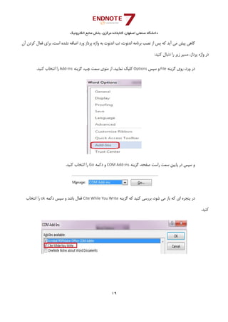 ‫ﺑﺨﺶ‬ ،‫ﻣﺮﻛﺰي‬ ‫ﻛﺘﺎﺑﺨﺎﻧﻪ‬ ،‫اﺻﻔﻬﺎن‬ ‫ﺻﻨﻌﺘﻲ‬ ‫داﻧﺸﮕﺎه‬‫اﻟﻜﺘﺮوﻧﻴﻚ‬ ‫ﻣﻨﺎﺑﻊ‬
19 
 
،‫اﺳﺖ‬ ‫ﻧﺸﺪه‬ ‫اﺿﺎﻓﻪ‬ ‫ورد‬ ‫ﭘﺮداز‬ ‫واژه‬ ‫ﺑﻪ‬ ‫اﻧﺪﻧﻮت‬ ‫ﺗﺐ‬ ،‫اﻧﺪﻧﻮت‬ ‫ﺑﺮﻧﺎﻣﻪ‬ ‫ﻧﺼﺐ‬ ‫از‬ ‫ﭘﺲ‬ ‫ﻛﻪ‬ ‫آﻳﺪ‬ ‫ﻣﻲ‬ ‫ﭘﻴﺶ‬ ‫ﮔﺎﻫﻲ‬‫آن‬ ‫ﻛﺮدن‬ ‫ﻓﻌﺎل‬ ‫ﺑﺮاي‬
:‫ﻛﻨﻴﺪ‬ ‫دﻧﺒﺎل‬ ‫را‬ ‫زﻳﺮ‬ ‫ﻣﺴﻴﺮ‬ ،‫ﭘﺮداز‬ ‫واژه‬ ‫در‬
‫ﮔﺰﻳﻨﻪ‬ ‫روي‬ ،‫ورد‬ ‫در‬File‫ﺳﭙﺲ‬ ‫و‬Options‫ﮔﺰﻳﻨﻪ‬ ،‫ﭼﭗ‬ ‫ﺳﻤﺖ‬ ‫ﻣﻨﻮي‬ ‫از‬ .‫ﻧﻤﺎﻳﻴﺪ‬ ‫ﻛﻠﻴﻚ‬Add‐Ins.‫ﻛﻨﻴﺪ‬ ‫اﻧﺘﺨﺎب‬ ‫را‬
‫ﮔﺰﻳﻨﻪ‬ ،‫ﺻﻔﺤﻪ‬ ‫راﺳﺖ‬ ‫ﺳﻤﺖ‬ ‫ﭘﺎﻳﻴﻦ‬ ‫در‬ ‫ﺳﭙﺲ‬ ‫و‬COM Add‐ins‫دﻛﻤﻪ‬ ‫و‬Go.‫ﻛﻨﻴﺪ‬ ‫اﻧﺘﺨﺎب‬ ‫را‬
‫ﺷﻮد‬ ‫ﻣﻲ‬ ‫ﺑﺎز‬ ‫ﻛﻪ‬ ‫اي‬ ‫ﭘﻨﺠﺮه‬ ‫در‬‫ﮔﺰﻳﻨﻪ‬ ‫ﻛﻪ‬ ‫ﻛﻨﻴﺪ‬ ‫ﺑﺮرﺳﻲ‬ ،Cite While You Write‫دﻛﻤﻪ‬ ‫ﺳﭙﺲ‬ ‫و‬ ‫ﺑﺎﺷﺪ‬ ‫ﻓﻌﺎل‬ok‫اﻧﺘﺨﺎب‬ ‫را‬
.‫ﻛﻨﻴﺪ‬
 
 