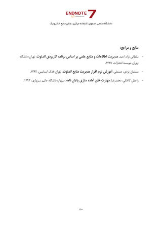 ‫ﺑﺨﺶ‬ ،‫ﻣﺮﻛﺰي‬ ‫ﻛﺘﺎﺑﺨﺎﻧﻪ‬ ،‫اﺻﻔﻬﺎن‬ ‫ﺻﻨﻌﺘﻲ‬ ‫داﻧﺸﮕﺎه‬‫اﻟﻜﺘﺮوﻧﻴﻚ‬ ‫ﻣﻨﺎﺑﻊ‬
20 
 
:‫ﻣﺮاﺟﻊ‬ ‫و‬ ‫ﻣﻨﺎﺑﻊ‬
-.‫اﺣﻤﺪ‬ ،‫ﻧﮋاد‬ ‫ﺳﻠﻄﺎﻧﻲ‬‫اﻧﺪﻧﻮت‬ ‫ﻛﺎرﺑﺮدي‬ ‫ﺑﺮﻧﺎﻣﻪ‬ ‫اﺳﺎس‬ ‫ﺑﺮ‬ ‫ﻋﻠﻤﻲ‬ ‫ﻣﻨﺎﺑﻊ‬ ‫و‬ ‫اﻃﻼﻋﺎت‬ ‫ﻣﺪﻳﺮﻳﺖ‬.‫داﻧﺸﮕﺎه‬ :‫ﺗﻬﺮان‬
،‫اﻧﺘﺸﺎرات‬ ‫ﻣﻮﺳﺴﻪ‬ ،‫ﺗﻬﺮان‬1389.
-.‫ﺣﺴﻨﻌﻠﻲ‬ ،‫ﻳﺰدي‬ ‫ﻣﺴﻠﻤﺎن‬‫ﻧﺮم‬ ‫آﻣﻮزش‬‫اﻧﺪﻧﻮت‬ ‫ﻣﻨﺎﺑﻊ‬ ‫ﻣﺪﻳﺮﻳﺖ‬ ‫اﻓﺰار‬،‫اﻳﺴﺎﺗﻴﺲ‬ ‫ﻓﺪك‬ :‫ﺗﻬﺮان‬ .1392.
-.‫ﻣﺤﻤﺪرﺿﺎ‬ ،‫ﻛﺎﺧﻜﻲ‬ ‫واﻋﻈﻲ‬‫ﻧﺎﻣﻪ‬ ‫ﭘﺎﻳﺎن‬ ‫ﺳﺎزي‬ ‫آﻣﺎده‬ ‫ﻫﺎي‬ ‫ﻣﻬﺎرت‬،‫ﺳﺒﺰواري‬ ‫ﺣﻜﻴﻢ‬ ‫داﻧﺸﮕﺎه‬ :‫ﺳﺒﺰوار‬ .1393. 
 
 