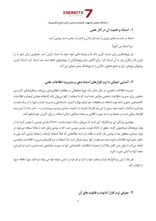 ‫ﺑﺨﺶ‬ ،‫ﻣﺮﻛﺰي‬ ‫ﻛﺘﺎﺑﺨﺎﻧﻪ‬ ،‫اﺻﻔﻬﺎن‬ ‫ﺻﻨﻌﺘﻲ‬ ‫داﻧﺸﮕﺎه‬‫اﻟﻜﺘﺮوﻧﻴﻚ‬ ‫ﻣﻨﺎﺑﻊ‬
2 
 
1-‫ا‬ ‫و‬ ‫اﺳﺘﻨﺎد‬‫ﻋﻠﻤﻲ‬ ‫آﺛﺎر‬ ‫در‬ ‫آن‬ ‫ﻫﻤﻴﺖ‬
‫اﺳﺖ‬ ‫ﭘﻴﺸﻴﻦ‬ ‫ﺳﻨﺪ‬ ‫ﻳﺎ‬ ‫ﺳﺨﻦ‬ ‫ﺑﻪ‬ ‫اﺷﺎره‬ ‫و‬ ‫دادن‬ ‫ﻗﺮار‬ ‫ﺳﻨﺪ‬ ‫را‬ ‫ﭼﻴﺰي‬ ‫ﻣﻌﻨﺎي‬ ‫ﺑﻪ‬ ‫ﻟﻐﺖ‬ ‫در‬ ‫اﺳﺘﻨﺎد‬.
‫ﻛﻨﻴﻢ؟‬ ‫ﻣﻲ‬ ‫اﺳﺘﻨﺎد‬ ‫ﭼﺮا‬
‫رد‬ ‫ﻳﺎ‬ ‫ﺗﺎﻳﻴﺪ‬ ‫ﺑﺮاي‬ ‫ﻫﻤﭽﻨﻴﻦ‬ .‫اﺳﺖ‬ ‫ﻛﺮدن‬ ‫اﺳﺘﻨﺎد‬ ‫ﺑﻪ‬ ‫ﻣﻠﺰم‬ ،‫ﺧﻮد‬ ‫ﻫﺎي‬ ‫ﻧﻮﺷﺘﻪ‬ ‫و‬ ‫ﻫﺎ‬ ‫داده‬ ‫ﻛﺮدن‬ ‫ﻣﺴﺘﻨﺪ‬ ‫ﺑﺮاي‬ ‫ﭘﮋوﻫﺸﮕﺮي‬ ‫ﻫﺮ‬
‫اﺳﺘﻨﺎ‬ ‫آن‬ ‫ﺑﻪ‬ ‫ﺑﺎﻳﺪ‬ ‫دﻳﮕﺮان‬ ‫آﺛﺎر‬ ‫ﻛﺮدن‬،‫ﻛﺮدن‬ ‫اﺳﺘﻨﺎد‬ .‫ﻛﺮد‬ ‫اﺳﺘﻨﺎد‬ ‫ﺑﺎﻳﺪ‬ ،‫ﺷﺪه‬ ‫اﻧﺠﺎم‬ ‫ﭘﮋوﻫﺸﻬﺎي‬ ‫از‬ ‫ﭘﮋوﻫﺸﮕﺮان‬ ‫ﺳﺎﻳﺮ‬ ‫آﮔﺎﻫﻲ‬ ‫ﺑﺮاي‬ .‫ﻛﺮد‬ ‫د‬
.‫ﻛﻨﺪ‬ ‫ﻣﻲ‬ ‫ﻣﻌﺮﻓﻲ‬ ‫ﺑﻌﺪي‬ ‫ﭘﮋوﻫﺸﮕﺮ‬ ‫ﺑﻪ‬ ‫را‬ ‫دﻳﮕﺮان‬ ‫ﺗﺤﻘﻴﻖ‬ ‫ﻧﺘﺎﻳﺞ‬ ‫و‬ ‫اﺑﺰار‬ ،‫ﭘﮋوﻫﺶ‬ ‫روﺷﻬﺎي‬
2-‫اﻃﻼﻋﺎت‬ ‫ﻣﺪﻳﺮﻳﺖ‬ ‫و‬ ‫دﻫﻲ‬ ‫اﺳﺘﻨﺎد‬ ‫اﻓﺰارﻫﺎي‬ ‫ﻧﺮم‬ ‫ﺑﺎ‬ ‫اﺟﻤﺎﻟﻲ‬ ‫آﺷﻨﺎﻳﻲ‬‫ﻋﻠﻤﻲ‬
‫ﺣﺎﺿﺮ‬ ‫ﺣﺎل‬ ‫در‬ ،‫ﺷﺨﺼﻲ‬ ‫اﻃﻼﻋﺎت‬ ‫ﻣﺪﻳﺮﻳﺖ‬‫ا‬ ‫ﻣﻄﺎﻟﻌﺎت‬ ‫در‬ ‫ﺗﺤﻘﻴﻘﺎﺗﻲ‬ ‫ﺣﻮزة‬ ‫ﻳﻚ‬‫ﻃﻼع‬‫ﻣﻲ‬ ‫رﺳﺎﻧﻲ‬.‫ﺑﺎﺷﺪ‬‫ﻧﺮم‬‫ﻛـﺎرﺑﺮدي‬ ‫اﻓﺰارﻫـﺎي‬
‫ﺑﺮاي‬ ‫ﻣﺘﻔﺎوﺗﻲ‬‫ﺷﺨﺼﻲ‬ ‫اﻃﻼﻋﺎت‬ ‫ﻣﺪﻳﺮﻳﺖ‬‫ﻣﻲ‬ ،‫آﻧﻬﺎ‬ ‫از‬ ‫اﺳﺘﻔﺎده‬ ‫ﺑﺎ‬ ‫ﻛﻪ‬ ‫اﺳﺖ‬ ‫ﺷﺪه‬ ‫ﻃﺮاﺣﻲ‬‫ﻳﻚ‬ ‫ﺗﻮان‬‫اﻳﺠـﺎد‬ ‫ﻣﺠﺎزي‬ ‫ﻛﺘﺎﺑﺨﺎﻧﻪ‬‫و‬‫اﻃﻼﻋـﺎت‬
‫ﺳ‬ ،‫ذﺧﻴﺮه‬ ‫را‬ (‫)رﻓﺮﻧﺴﻬﺎ‬ ‫ﺧﻮد‬ ‫ﺗﺤﻘﻴﻘﺎت‬ ‫در‬ ‫اﺳﺘﻔﺎده‬ ‫ﻣﻮرد‬ ‫ﺧﺬ‬Ĥ‫ﻣ‬ ‫و‬ ‫ﻣﻨﺎﺑﻊ‬ ‫ﻛﺘﺎﺑﺸﻨﺎﺧﺘﻲ‬‫ﻓﺮﻣـﺖ‬ ‫ﻳـﻚ‬ ‫در‬ ‫را‬ ‫آﻧﻬـﺎ‬ ‫و‬ ‫ﻛﺮده‬ ‫ﻣﺪﻳﺮﻳﺖ‬ ‫و‬ ‫ﺎزﻣﺎﻧﺪﻫﻲ‬
.‫ﻧﻤﻮد‬ ‫ذﺧﻴﺮه‬ ‫اﺳﺘﺎﻧﺪارد‬ ‫ﻧﻮﺷﺘﺎري‬‫زوﺗـﺮو‬ ،‫ﻣﻨـﺪﻟﻲ‬ ،‫اﻧﺪﻧﻮت‬ :‫از‬ ‫ﻋﺒﺎرﺗﻨﺪ‬ ‫اﻓﺰارﻫﺎ‬ ‫ﻧﺮم‬ ‫اﻳﻦ‬ ‫از‬ ‫ﺑﺮﺧﻲ‬‫ﭘﺮوﺳـﺎﻳﺖ‬ ،‫ﻧـﺮم‬ ‫اﻳـﻦ‬ ‫از‬ ‫ﻳـﻚ‬ ‫ﻫـﺮ‬ . ... ‫و‬
‫ﻛﺎرﺑﺮان‬ ‫ﺑﺮاي‬ ‫را‬ ‫اﺳﺘﻔﺎده‬ ‫اﻣﻜﺎن‬ ‫دﺳﻜﺘﺎﺑﻲ‬ ‫ﻧﺴﺨﻪ‬ ‫و‬ ‫آﻓﻼﻳﻦ‬ ‫ﺻﻮرت‬ ‫ﺑﻪ‬ ‫ﻳﺎ‬ ‫وب‬ ‫ﻣﺤﻴﻂ‬ ‫در‬ ‫اﺳﺖ‬ ‫ﻣﻤﻜﻦ‬ ،‫اﻓﺰارﻫﺎ‬.‫ﻛﻨﻨﺪ‬ ‫ﻓﺮاﻫﻢ‬ ‫ﺧﻮد‬
‫ﻣﻲ‬ ‫ﻛﻪ‬ ‫اﺳﺖ‬ ‫اﻳﻦ‬ ‫اﻓﺰارﻫﺎ‬ ‫ﻧﺮم‬ ‫اﻳﻦ‬ ‫وﻳﮋﮔﻲ‬ ‫ﻣﻬﻤﺘﺮﻳﻦ‬‫ﻓﺮﻣﺖ‬ ‫و‬ ‫ﺷﻴﻮه‬ ،‫ﺳﺒﻚ‬ ‫ﺗﻮان‬(Style)‫در‬ ‫ﺗـﺎ‬ ‫ﻛـﺮد‬ ‫ﻋﻮض‬ ‫را‬ ‫ﻧﻮﻳﺴﻲ‬ ‫رﻓﺮﻧﺲ‬
‫ﺻﺮﻓﻪ‬ ‫ﭘﮋوﻫﺸﮕﺮ‬ ‫وﻗﺖ‬‫از‬ ‫ﻣﻨﻈﻮر‬ .‫ﮔﺮدد‬ ‫ﺟﻮﻳﻲ‬Style‫ﻣﻲ‬ ‫اﺳﺘﻔﺎده‬ ‫ﻣﻘﺎﻟﻪ‬ ‫ﻳﺎ‬ ‫ﻧﺎﻣﻪ‬ ‫ﭘﺎﻳﺎن‬ ‫ﻧﻮﺷﺘﻦ‬ ‫در‬ ‫ﻛﻪ‬ ‫اﺳﺖ‬ ‫ﻧﻮﻳﺴﻲ‬ ‫رﻓﺮﻧﺲ‬ ‫ﻓﺮﻣﺖ‬ ،.‫ﺷﻮد‬‫در‬
‫ﻣﺤﻘﻘﺎن‬ ‫ﺑﺴﻴﺎري‬ ‫ﻣﻮارد‬‫دارﻧﺪ‬ ‫ﻧﻴﺎز‬ ،‫ﻣﻘﺎﻟﻪ‬ ‫ﻳﺎ‬ ‫ﻛﺘﺎب‬ ‫ﻳﻚ‬ ‫ﻧﻮﺷﺘﻦ‬ ‫از‬ ‫ﺑﻌﺪ‬‫ﻣﻘﺎﻟﻪ‬‫ﻛﺮده‬ ‫اﺳﺘﻔﺎده‬ ‫ﻗﺒﻼ‬ ‫ﻛﻪ‬ ‫ﻫﺎﻳﻲ‬‫ﺑﻪ‬ ‫وﻟﻲ‬ ‫ﻛﻨﻨﺪ‬ ‫ﺑﺎزﻳﺎﺑﻲ‬ ‫ﻣﺠﺪدا‬ ‫را‬ ‫اﻧﺪ‬
‫ﻣﺸﻜﻞ‬ ‫ﺑﺴﻴﺎر‬ ‫آﻧﻬﺎ‬ ‫در‬ ‫ﺟﺴﺘﺠﻮ‬ ،‫ﺷﺪه‬ ‫ذﺧﻴﺮه‬ ‫اﻃﻼﻋﺎت‬ ‫اﻧﺒﻮه‬ ‫ﺣﺠﻢ‬ ‫ﺧﺎﻃﺮ‬‫ﺷﺨﺼـﻲ‬ ‫اﻃﻼﻋـﺎت‬ ‫ﻣﺪﻳﺮﻳﺖ‬ ‫اﻓﺰارﻫﺎي‬ ‫ﻧﺮم‬ ‫از‬ ‫اﺳﺘﻔﺎده‬ ‫ﻟﺬا‬ .‫اﺳﺖ‬
‫ﻣﻲ‬ ‫ﻛﻤﻚ‬‫ﻣﻘﺎﻻت‬ ‫ﻛﺎﻣﻞ‬ ‫ﻣﺘﻦ‬ ‫ﺑﺘﻮان‬ ‫ﺗﺎ‬ ‫ﻛﻨﺪ‬‫ﺑﺎزﻳـﺎﺑﻲ‬ ‫ﺗـﺎ‬ ‫ﻛـﺮد‬ ‫ذﺧﻴـﺮه‬ ‫ﺷﺪه‬ ‫ﺳﺎﻣﺎﻧﺪﻫﻲ‬ ‫ﺻﻮرت‬ ‫ﺑﻪ‬ ‫آﻧﻬﺎ‬ ‫ﻛﺘﺎﺑﺸﻨﺎﺧﺘﻲ‬ ‫اﻃﻼﻋﺎت‬ ‫ﺑﺎ‬ ‫ﻫﻤﺮاه‬ ‫را‬
.‫ﮔﻴﺮد‬ ‫ﺻﻮرت‬ ‫آﺳﺎﻧﻲ‬ ‫ﺑﻪ‬ ‫آﻧﻬﺎ‬ ‫ﻣﺠﺪد‬
‫ﻫ‬‫ﺧـﻮد‬ ‫ﻋﻼﻗﻪ‬ ‫ﻣﻮرد‬ ‫اﻓﺰار‬ ‫ﻧﺮم‬ ‫ﺗﻮاﻧﺪ‬ ‫ﻣﻲ‬ ‫ﺧﻮد‬ ‫ﺳﻠﻴﻘﻪ‬ ‫اﺳﺎس‬ ‫ﺑﺮ‬ ‫ﻓﺮد‬ ‫ﻫﺮ‬ ‫و‬ ‫دارﻧﺪ‬ ‫را‬ ‫ﺧﻮد‬ ‫ﻣﻌﺎﻳﺐ‬ ‫و‬ ‫ﻣﺰاﻳﺎ‬ ،‫اﻓﺰارﻫﺎ‬ ‫ﻧﺮم‬ ‫اﻳﻦ‬ ‫از‬ ‫ﻳﻚ‬ ‫ﺮ‬
.‫ﻛﻨﺪ‬ ‫اﻧﺘﺨﺎب‬ ‫را‬
3-‫اﻓﺰار‬ ‫ﻧﺮم‬ ‫ﻣﻌﺮﻓﻲ‬‫آن‬ ‫ﻫﺎي‬ ‫ﻗﺎﺑﻠﻴﺖ‬ ‫و‬ ‫اﻧﺪﻧﻮت‬
 
