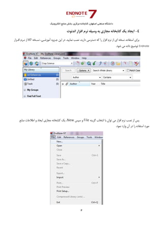 ‫ﺑﺨﺶ‬ ،‫ﻣﺮﻛﺰي‬ ‫ﻛﺘﺎﺑﺨﺎﻧﻪ‬ ،‫اﺻﻔﻬﺎن‬ ‫ﺻﻨﻌﺘﻲ‬ ‫داﻧﺸﮕﺎه‬‫اﻟﻜﺘﺮوﻧﻴﻚ‬ ‫ﻣﻨﺎﺑﻊ‬
4 
 
4-‫اﻧﺪﻧﻮت‬ ‫اﻓﺰار‬ ‫ﻧﺮم‬ ‫وﺳﻴﻠﻪ‬ ‫ﺑﻪ‬ ‫ﻣﺠﺎزي‬ ‫ﻛﺘﺎﺑﺨﺎﻧﻪ‬ ‫ﻳﻚ‬ ‫اﻳﺠﺎد‬
‫اﺳﺘﻔﺎده‬ ‫ﺑﺮاي‬،‫ﻧﺴﺨﻪ‬‫ﻧﺴـﺨﻪ‬ ،‫آﻣﻮزﺷـﻲ‬ ‫ﺟـﺰوه‬ ‫اﻳﻦ‬ ‫در‬ .‫ﻧﻤﺎﻳﻴﺪ‬ ‫ﻧﺼﺐ‬ ،‫دارﻳﺪ‬ ‫دﺳﺘﺮﺳﻲ‬ ‫ﻛﻪ‬ ‫را‬ ‫اﻓﺰار‬ ‫ﻧﺮم‬ ‫از‬ ‫اي‬X7‫از‬‫اﻓـﺰار‬ ‫ﻧـﺮم‬
Endnote.‫ﺷﻮد‬ ‫ﻣﻲ‬ ‫داده‬ ‫ﺗﻮﺿﻴﺢ‬
‫ﭘﺲ‬‫از‬‫ﻧﺼﺐ‬‫ﻧﺮم‬‫اﻓﺰار‬‫ﻣﻲ‬‫ﺗﻮان‬‫ﺑﺎ‬‫اﻧﺘﺨﺎب‬‫ﮔﺰﻳﻨﻪ‬File‫و‬‫ﺳﭙﺲ‬New،‫ﻳﻚ‬‫ﻛﺘﺎﺑﺨﺎﻧﻪ‬‫ﻣﺠﺎزي‬‫اﻳﺠﺎد‬‫و‬‫اﻃﻼﻋﺎت‬‫ﻣﻨﺎﺑﻊ‬
‫ﻣﻮرد‬‫اﺳﺘﻔﺎده‬‫را‬‫در‬‫آن‬‫وارد‬‫ﻧﻤﻮد‬.
 