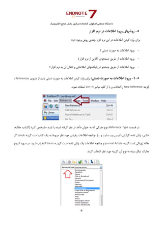 ‫ﺑﺨﺶ‬ ،‫ﻣﺮﻛﺰي‬ ‫ﻛﺘﺎﺑﺨﺎﻧﻪ‬ ،‫اﺻﻔﻬﺎن‬ ‫ﺻﻨﻌﺘﻲ‬ ‫داﻧﺸﮕﺎه‬‫اﻟﻜﺘﺮوﻧﻴﻚ‬ ‫ﻣﻨﺎﺑﻊ‬
5 
 
5-‫اﻓﺰار‬ ‫ﻧﺮم‬ ‫در‬ ‫اﻃﻼﻋﺎت‬ ‫ورود‬ ‫روﺷﻬﺎي‬ 
‫ﭼﻨﺪﻳﻦ‬ ‫اﻓﺰار‬ ‫ﻧﺮم‬ ‫اﻳﻦ‬ ‫در‬ ‫اﻃﻼﻋﺎت‬ ‫ﻛﺮدن‬ ‫وارد‬ ‫ﺑﺮاي‬:‫دارد‬ ‫وﺟﻮد‬ ‫روش‬ 
-‫دﺳﺘﻲ‬ ‫ﺻﻮرت‬ ‫ﺑﻪ‬ ‫اﻃﻼﻋﺎت‬ ‫ورود‬‫؛‬ 
-‫اﻓﺰار‬ ‫ﻧﺮم‬ ‫از‬ ‫آﻧﻼﻳﻦ‬ ‫ﺟﺴﺘﺠﻮي‬ ‫ﻃﺮﻳﻖ‬ ‫از‬ ‫اﻃﻼﻋﺎت‬ ‫ورود‬‫؛‬ 
-‫اﻓﺰار‬ ‫ﻧﺮم‬ ‫ﺑﻪ‬ ‫آن‬ ‫اﻧﺘﻘﺎل‬ ‫و‬ ‫اﻃﻼﻋﺎﺗﻲ‬ ‫ﭘﺎﻳﮕﺎﻫﻬﺎي‬ ‫در‬ ‫ﺟﺴﺘﺠﻮ‬ ‫ﻃﺮﻳﻖ‬ ‫از‬ ‫اﻃﻼﻋﺎت‬ ‫ورود‬‫؛‬ 
 
5-1-:‫دﺳﺘﻲ‬ ‫ﺻﻮرت‬ ‫ﺑﻪ‬ ‫اﻃﻼﻋﺎت‬ ‫ورود‬‫ﻣﻨـﻮي‬ ‫از‬ ‫ﺑﺎﻳـﺪ‬ ‫دﺳﺘﻲ‬ ‫ﺻﻮرت‬ ‫ﺑﻪ‬ ‫اﻃﻼﻋﺎت‬ ‫ﻛﺮدن‬ ‫وارد‬ ‫ﺑﺮاي‬References،
‫ﮔﺰﻳﻨﻪ‬New Reference‫ﻣﻴﺎﻧﺒﺮ‬ ‫ﻛﻠﻴﺪ‬ ‫از‬ ‫ﻳﺎ‬ ‫و‬ ‫اﻧﺘﺨﺎب‬ ‫را‬Ctrl+N.‫ﻧﻤﻮد‬ ‫اﺳﺘﻔﺎده‬
‫ﻗﺴﻤﺖ‬ ‫در‬Reference Type‫ﻋﻨﻮان‬ ‫ﺑﻪ‬ ‫ﻛﻪ‬ ‫ﻣﺪرﻛﻲ‬ ‫ﻧﻮع‬ ،‫در‬ ‫ﻣﺄﺧﺬ‬‫ﮔﺮﻓﺘﻪ‬ ‫ﻧﻈﺮ‬،‫ﻣﻘﺎﻟـﻪ‬ ،‫)ﻛﺘـﺎب‬ ‫ﻛـﺮد‬ ‫ﻣﺸـﺨﺺ‬ ‫ﺑﺎﻳـﺪ‬ ‫را‬ ‫ﺷـﺪه‬
‫ﻣﺮﺑ‬ ‫ﻧﻈﺮ‬ ‫ﻣﻮرد‬ ‫رﻓﺮﻧﺲ‬ ‫اﻃﻼﻋﺎت‬ ‫ﭼﻨﺎﻧﭽﻪ‬ .(... ‫و‬ ‫ﺳﺎﻳﺖ‬ ‫وب‬ ‫آدرس‬ ،‫ﮔﺰارش‬ ،‫ﻧﺎﻣﻪ‬ ‫ﭘﺎﻳﺎن‬ ،‫ﻋﻜﺲ‬‫ﮔﺰﻳﻨﻪ‬ ‫اﺳﺖ‬ ‫ﻛﺘﺎب‬ ‫ﻳﻚ‬ ‫ﺑﻪ‬ ‫ﻮط‬book‫اﮔﺮ‬ ،
‫ﮔﺰﻳﻨﻪ‬ ‫اﺳﺖ‬ ‫ژورﻧﺎﻟﻲ‬ ‫ﻣﻘﺎﻟﻪ‬journal  Article‫ﮔﺰﻳﻨـﻪ‬ ‫اﺳـﺖ‬ ‫ﻧﺎﻣﻪ‬ ‫ﭘﺎﻳﺎن‬ ‫ﻳﻚ‬ ‫اﻃﻼﻋﺎت‬ ‫ﭼﻨﺎﻧﭽﻪ‬ ‫و‬thesis‫اﻧـﻮاع‬ ‫ﻣـﻮرد‬ ‫در‬ .‫ﺷـﻮد‬ ‫اﻧﺘﺨـﺎب‬
.‫ﮔﺮدد‬ ‫اﻧﺘﺨﺎب‬ ‫ﻧﻈﺮ‬ ‫ﻣﻮرد‬ ‫ﮔﺰﻳﻨﻪ‬ ،‫آن‬ ‫ﻧﻮع‬ ‫ﺑﻪ‬ ‫ﺑﺴﺘﻪ‬ ‫دﻳﮕﺮ‬ ‫ﻣﺪارك‬
 