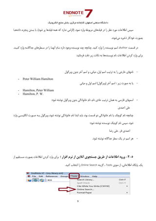 ‫ﺑﺨﺶ‬ ،‫ﻣﺮﻛﺰي‬ ‫ﻛﺘﺎﺑﺨﺎﻧﻪ‬ ،‫اﺻﻔﻬﺎن‬ ‫ﺻﻨﻌﺘﻲ‬ ‫داﻧﺸﮕﺎه‬‫اﻟﻜﺘﺮوﻧﻴﻚ‬ ‫ﻣﻨﺎﺑﻊ‬
6 
 
‫ﻧﻤﻮ‬ ‫وارد‬ ‫ﻣﺮﺑﻮﻃﻪ‬ ‫ﻓﻴﻠﺪﻫﺎي‬ ‫در‬ ‫را‬ ‫ﻧﻈﺮ‬ ‫ﻣﻮرد‬ ‫اﻃﻼﻋﺎت‬ ‫ﺳﭙﺲ‬‫داده‬ ،‫ﭘﻨﺠﺮه‬ ‫ﺑﺴﺘﻦ‬ ‫ﺑﺎ‬ .(‫ﺷﻮد‬ ‫ﭘﺮ‬ ‫ﻓﻴﻠﺪﻫﺎ‬ ‫ﻫﻤﻪ‬ ‫ﻛﻪ‬ ‫ﻧﺪارد‬ ‫)اﻟﺰاﻣﻲ‬ .‫د‬‫ﻫـﺎ‬
‫ﻣﻲ‬ ‫ذﺧﻴﺮه‬ ‫ﺧﻮدﻛﺎر‬ ‫ﺑﺼﻮرت‬.‫ﺷﻮﻧﺪ‬
‫ﻗﺴﻤﺖ‬ ‫در‬Author.‫ﻛﻨﻴـﺪ‬ ‫وارد‬ ‫ﺟﺪاﮔﺎﻧـﻪ‬ ‫ﺳـﻄﺮﻫﺎي‬ ‫در‬ ‫را‬ ‫آﻧﻬـﺎ‬ ‫ﻧـﺎم‬ ‫دارد‬ ‫وﺟﻮد‬ ‫ﻧﻮﻳﺴﻨﺪه‬ ‫ﭼﻨﺪ‬ ‫ﭼﻨﺎﻧﭽﻪ‬ .‫ﻛﻨﻴﺪ‬ ‫وارد‬ ‫را‬ ‫ﻧﻮﻳﺴﻨﺪه‬ ‫اﺳﻢ‬ ،
‫ﻧﻮﻳﺴﻨﺪه‬ ‫ﻧﺎم‬ ‫اﻃﻼﻋﺎت‬ ‫ﻛﺮدن‬ ‫وارد‬ ‫ﺑﺮاي‬‫دﻗﺖ‬ ‫زﻳﺮ‬ ‫ﻧﻜﺎت‬ ‫ﺑﻪ‬ ‫ﻫﺎ‬:‫ﻓﺮﻣﺎﺋﻴﺪ‬
 
-‫وﻳﺮﮔﻮل‬ ‫ﺑﺪون‬ ‫آﺧﺮ‬ ‫اﺳﻢ‬ ‫و‬ ،‫ﻣﻴﺎﻧﻲ‬ ،‫اول‬ ‫اﺳﻢ‬ ‫ﺗﺮﺗﻴﺐ‬ ‫ﺑﻪ‬ ‫را‬ ‫ﺧﺎرﺟﻲ‬ ‫ﻧﺎﻣﻬﺎي‬ 
- Peter William Hamilton
-‫زﻳﺮ‬ ‫ﺻﻮرت‬ ‫ﺑﻪ‬ ‫ﻳﺎ‬:‫آﺧﺮ‬ ‫اﺳﻢ‬)‫وﻳﺮﮔﻮل‬(‫ﻣﻴﺎﻧﻲ‬ ‫و‬ ‫اول‬ ‫اﺳﻢ‬ 
- Hamilton, Peter William
- Hamilton, P. W.
-‫ﻋﺎدي‬ ‫ﺗﺮﺗﻴﺐ‬ ‫ﻫﻤﺎن‬ ‫ﺑﻪ‬ ‫ﻓﺎرﺳﻲ‬ ‫اﺳﻤﻬﺎي‬‫ﺷ‬ ‫ﻧﻮﺷﺘﻪ‬ ‫وﻳﺮﮔﻮل‬ ‫ﺑﺪون‬ ‫ﺧﺎﻧﻮادﮔﻲ‬ ‫ﻧﺎم‬ ،‫ﻧﺎم‬:‫ﻮد‬ 
‫اﺣﻤﺪي‬ ‫ﻋﻠﻲ‬
‫وارد‬ ‫اﻧﮕﻠﻴﺴـﻲ‬ ‫ﺻـﻮرت‬ ‫ﺑـﻪ‬ ‫وﻳﺮﮔﻮل‬ ،‫ﺷﻮد‬ ‫ﻧﻮﺷﺘﻪ‬ ‫ﺧﺎﻧﻮادﮔﻲ‬ ‫ﻧﺎم‬ ‫اﺑﺘﺪا‬ ‫ﺑﺎﻳﺪ‬ ،‫ﺑﻮد‬ ‫ﻗﺴﻤﺖ‬ ‫دو‬ ‫ﺧﺎﻧﻮادﮔﻲ‬ ‫ﻧﺎم‬ ‫ﻳﺎ‬ ‫ﻛﻮﭼﻚ‬ ‫ﻧﺎم‬ ‫ﭼﻨﺎﻧﭽﻪ‬
:‫ﺷﻮد‬ ‫ﻧﻮﺷﺘﻪ‬ ‫ﻧﻮﻳﺴﻨﺪه‬ ‫ﻛﻮﭼﻚ‬ ‫ﻧﺎم‬ ‫ﺳﭙﺲ‬ ،‫ﺷﻮد‬
‫ﻓﺮ‬ ‫اﺣﻤﺪي‬,‫رﺿﺎ‬ ‫ﻋﻠﻲ‬
-‫ﺷﻮد‬ ‫ﻧﻮﺷﺘﻪ‬ ‫ﺟﺪاﮔﺎﻧﻪ‬ ‫ﺳﻄﺮ‬ ‫ﻳﻚ‬ ‫در‬ ‫اﺳﻢ‬ ‫ﻫﺮ‬.
5-2-‫ﺟﺴﺘﺠﻮي‬ ‫ﻃﺮﻳﻖ‬ ‫از‬ ‫اﻃﻼﻋﺎت‬ ‫ورود‬‫اﻓﺰار‬ ‫ﻧﺮم‬ ‫از‬ ‫آﻧﻼﻳﻦ‬‫؛‬‫از‬ ‫ﻣﺴـﺘﻘﻴﻢ‬ ‫ﺑﺼﻮرت‬ ‫اﻃﻼﻋﺎت‬ ‫ﻛﺮدن‬ ‫وارد‬ ‫ﺑﺮاي‬
‫ﻣﻨﻮي‬ ‫از‬ ،‫اﻃﻼﻋﺎﺗﻲ‬ ‫ﭘﺎﻳﮕﺎه‬ ‫ﻳﻚ‬Tools‫ﮔﺰﻳﻨﻪ‬ ،Online Search.‫ﻛﻨﻴﺪ‬ ‫اﻧﺘﺨﺎب‬ ‫را‬
 