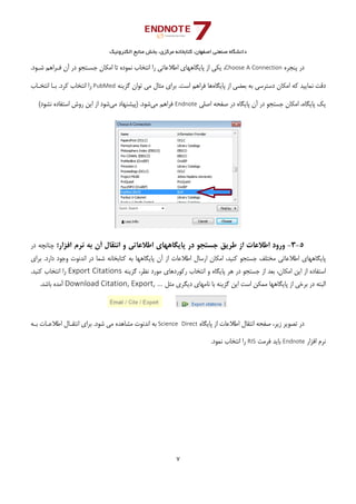 ‫ﺑﺨﺶ‬ ،‫ﻣﺮﻛﺰي‬ ‫ﻛﺘﺎﺑﺨﺎﻧﻪ‬ ،‫اﺻﻔﻬﺎن‬ ‫ﺻﻨﻌﺘﻲ‬ ‫داﻧﺸﮕﺎه‬‫اﻟﻜﺘﺮوﻧﻴﻚ‬ ‫ﻣﻨﺎﺑﻊ‬
7 
 
‫ﭘﻨﺠﺮه‬ ‫در‬Choose A Connection.‫ﺷـﻮد‬ ‫ﻓـﺮاﻫﻢ‬ ‫آن‬ ‫در‬ ‫ﺟﺴـﺘﺠﻮ‬ ‫اﻣﻜﺎن‬ ‫ﺗﺎ‬ ‫ﻧﻤﻮده‬ ‫اﻧﺘﺨﺎب‬ ‫را‬ ‫اﻃﻼﻋﺎﺗﻲ‬ ‫ﭘﺎﻳﮕﺎﻫﻬﺎي‬ ‫از‬ ‫ﻳﻜﻲ‬ ،
‫اﻣﻜﺎ‬ ‫ﻛﻪ‬ ‫ﻧﻤﺎﻳﻴﺪ‬ ‫دﻗﺖ‬‫ﭘﺎﻳﮕﺎه‬ ‫از‬ ‫ﺑﻌﻀﻲ‬ ‫ﺑﻪ‬ ‫دﺳﺘﺮﺳﻲ‬ ‫ن‬‫ﮔﺰﻳﻨﻪ‬ ‫ﺗﻮان‬ ‫ﻣﻲ‬ ‫ﻣﺜﺎل‬ ‫ﺑﺮاي‬ .‫اﺳﺖ‬ ‫ﻓﺮاﻫﻢ‬ ‫ﻫﺎ‬PubMed‫اﻧﺘﺨـﺎب‬ ‫ﺑـﺎ‬ .‫ﻛﺮد‬ ‫اﻧﺘﺨﺎب‬ ‫را‬
‫اﺻﻠﻲ‬ ‫ﺻﻔﺤﻪ‬ ‫در‬ ‫ﭘﺎﻳﮕﺎه‬ ‫آن‬ ‫در‬ ‫ﺟﺴﺘﺠﻮ‬ ‫اﻣﻜﺎن‬ ،‫ﭘﺎﻳﮕﺎه‬ ‫ﻳﻚ‬Endnote‫ﻣﻲ‬ ‫ﻓﺮاﻫﻢ‬‫ﻣﻲ‬ ‫)ﭘﻴﺸﻨﻬﺎد‬ .‫ﺷﻮد‬(‫ﻧﺸﻮد‬ ‫اﺳﺘﻔﺎده‬ ‫روش‬ ‫اﻳﻦ‬ ‫از‬ ‫ﺷﻮد‬
5-3-‫ورود‬‫اﻃﻼﻋﺎت‬‫از‬‫ﻃﺮﻳﻖ‬‫ﺟﺴﺘﺠﻮ‬‫در‬‫ﭘﺎﻳﮕﺎﻫﻬﺎي‬‫اﻃﻼﻋﺎﺗﻲ‬‫و‬‫اﻧﺘﻘﺎل‬‫آن‬‫ﺑﻪ‬‫ﻧﺮم‬‫اﻓﺰار‬‫؛‬‫ﭼﻨﺎﻧﭽﻪ‬‫در‬
‫ﭘﺎﻳﮕﺎﻫﻬﺎي‬‫اﻃﻼﻋﺎﺗﻲ‬‫ﻣﺨﺘﻠﻒ‬‫ﺟﺴﺘﺠﻮ‬،‫ﻛﻨﻴﺪ‬‫اﻣﻜﺎن‬‫ارﺳﺎل‬‫اﻃﻼﻋﺎت‬‫از‬‫آن‬‫ﭘﺎﻳﮕﺎﻫﻬﺎ‬‫ﺑﻪ‬‫ﻛﺘﺎﺑﺨﺎﻧﻪ‬‫ﺷﻤﺎ‬‫در‬‫اﻧﺪﻧﻮت‬‫وﺟﻮد‬‫دارد‬.‫ﺑﺮاي‬
‫اﺳﺘﻔﺎده‬‫از‬‫اﻳﻦ‬،‫اﻣﻜﺎن‬‫ﺑﻌﺪ‬‫از‬‫ﺟﺴﺘﺠﻮ‬‫در‬‫ﻫﺮ‬‫ﭘﺎﻳﮕﺎه‬‫و‬‫اﻧﺘﺨﺎب‬‫رﻛﻮردﻫﺎي‬‫ﻣﻮرد‬،‫ﻧﻈﺮ‬‫ﮔﺰﻳﻨﻪ‬Export Citations‫را‬‫اﻧﺘﺨﺎب‬‫ﻛﻨﻴﺪ‬.
‫اﻟﺒﺘﻪ‬‫در‬‫ﺑﺮﺧﻲ‬‫از‬‫ﭘﺎﻳﮕﺎﻫﻬﺎ‬‫ﻣﻤﻜﻦ‬‫اﺳﺖ‬‫اﻳﻦ‬‫ﮔﺰﻳﻨﻪ‬‫ﺑﺎ‬‫ﻧﺎﻣﻬﺎي‬‫دﻳﮕﺮي‬‫ﻣﺜﻞ‬Download Citation, Export, …‫آﻣﺪه‬‫ﺑﺎﺷﺪ‬.
‫ﭘﺎﻳﮕﺎه‬ ‫از‬ ‫اﻃﻼﻋﺎت‬ ‫اﻧﺘﻘﺎل‬ ‫ﺻﻔﺤﻪ‬ ،‫زﻳﺮ‬ ‫ﺗﺼﻮﻳﺮ‬ ‫در‬Science  Direct‫ﺑـﻪ‬ ‫اﻃﻼﻋـﺎت‬ ‫اﻧﺘﻘـﺎل‬ ‫ﺑﺮاي‬ .‫ﺷﻮد‬ ‫ﻣﻲ‬ ‫ﻣﺸﺎﻫﺪه‬ ‫اﻧﺪﻧﻮت‬ ‫ﺑﻪ‬
‫اﻓﺰار‬ ‫ﻧﺮم‬Endnote‫ﻓﺮﻣﺖ‬ ‫ﺑﺎﻳﺪ‬RIS.‫ﻧﻤﻮد‬ ‫اﻧﺘﺨﺎب‬ ‫را‬
 