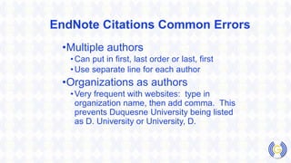 EndNote Citations Common Errors
•Multiple authors
•Can put in first, last order or last, first
•Use separate line for each author
•Organizations as authors
•Very frequent with websites: type in
organization name, then add comma. This
prevents Duquesne University being listed
as D. University or University, D.
 