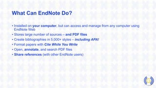 What Can EndNote Do?
• Installed on your computer, but can access and manage from any computer using
EndNote Web
• Stores large number of sources – and PDF files
• Create bibliographies in 5,000+ styles – including APA!
• Format papers with Cite While You Write
• Open, annotate, and search PDF files
• Share references (with other EndNote users)
 