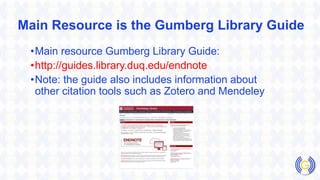 Main Resource is the Gumberg Library Guide
•Main resource Gumberg Library Guide:
•http://guides.library.duq.edu/endnote
•Note: the guide also includes information about
other citation tools such as Zotero and Mendeley
 