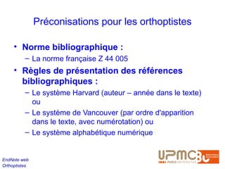 Préconisations pour les orthoptistes

     • Norme bibliographique :
          – La norme française Z 44 005
     • Règles de présentation des références
       bibliographiques : 
          – Le système Harvard (auteur – année dans le texte)
            ou
          – Le système de Vancouver (par ordre d'apparition
            dans le texte, avec numérotation) ou
          – Le système alphabétique numérique


EndNote web
Orthoptistes
 