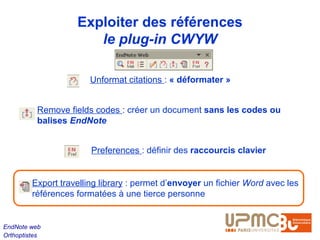 Exploiter des références
                       le plug-in CWYW

                        Unformat citations : « déformater »


          Remove fields codes : créer un document sans les codes ou
          balises EndNote


                        Preferences : définir des raccourcis clavier


         Export travelling library : permet d’envoyer un fichier Word avec les
         références formatées à une tierce personne


EndNote web
Orthoptistes
 