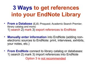 3 Ways  to get references into your EndNote Library From a Database   (EJS; Proquest; Academic Search Premier; library catalog and more)  1)  search  2)  mark  3)  export references to EndNote   Manually enter information  into EndNote (adding non-electronic sources to EndNote: print, interviews, exhibits, your notes, etc.) From EndNote   connect to library catalog or databases:  1) search 2) mark 3) import references into EndNote Option 3 is  not recommended 