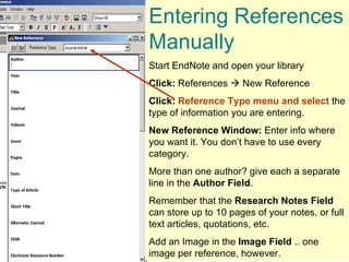 Entering References Manually  Start EndNote and open your library Click:  References    New Reference Click:   Reference Type menu and select  the type of information you are entering.  New Reference Window:  Enter info where you want it. You don’t have to use every category.  More than one author? give each a separate line in the  Author Field . Remember that the  Research Notes   Field  can store up to 10 pages of your notes, or full text articles, quotations, etc.  Add an Image in the  Image Field  .. one image per reference, however. 
