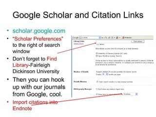 Google Scholar and Citation Links scholar.google.com “ Scholar Preferences ” to the right of search window Don’t forget to  Find Library -Fairleigh Dickinson University Then you can hook up with our journals from Google, cool. Import citations into Endnote 