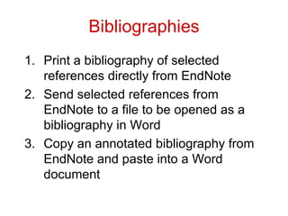 Bibliographies Print a bibliography of selected references directly from EndNote Send selected references from EndNote to a file to be opened as a bibliography in Word Copy an annotated bibliography from EndNote and paste into a Word document 