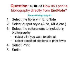 Question:  QUICK!  How do I print a bibliography directly from  EndNote ?   Simple Bibliography #1 Select the library in EndNote Select output style (APA, MLA,etc.) Select the references to include in bibliography select all if you want to print all select specified citations to print fewer Select Print Smile 