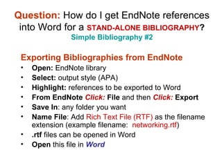 Question:   How do I get EndNote references into Word for a  STAND-ALONE BIBLIOGRAPHY ? Simple Bibliography #2 Exporting Bibliographies from EndNote Open:  EndNote library Select:  output style (APA) Highlight:  references to be exported to Word From EndNote  Click:  File  and then  Click:  Export Save In : any folder you want  Name File : Add  Rich Text File (RTF)  as the filename extension (example filename:  networking.rtf ) .rtf  files can be opened in Word Open  this file in  Word 