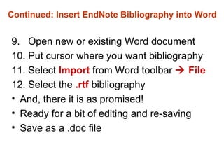 Continued: Insert EndNote Bibliography into Word 9.  Open new or existing Word document 10. Put cursor where you want bibliography 11. Select  Import   from Word toolbar    File   12.   Select the  .rtf  bibliography  And, there it is as promised! Ready for a bit of editing and re-saving Save as a .doc file 