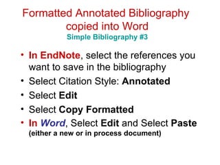 Formatted Annotated Bibliography  copied into Word Simple Bibliography #3 In EndNote , select the references you want to save in the bibliography Select Citation Style:  Annotated Select  Edit   Select  Copy Formatted  In  Word , Select  Edit  and Select  Paste  (either a new or in process document) 
