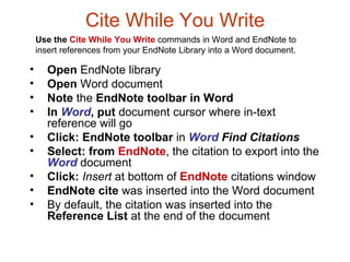 Cite While You Write Open  EndNote library Open  Word document Note  the  EndNote toolbar in Word   In  Word , put  document cursor where in-text reference will go  Click:   EndNote toolbar  in  Word   Find Citations Select:   from  EndNote , the citation to export into the  Word  document Click:   Insert  at bottom of  EndNote  citations window EndNote cite  was inserted into the Word document By default, the citation was inserted into the  Reference List  at the end of the document Use the  Cite While You Write   commands in Word and EndNote to insert references from your EndNote Library into a Word document. 
