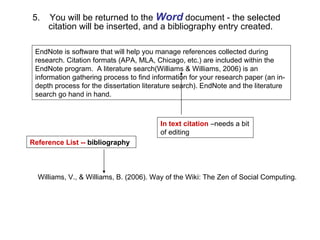 EndNote is software that will help you manage references collected during research. Citation formats (APA, MLA, Chicago, etc.) are included within the EndNote program.  A literature search(Williams & Williams, 2006) is an information gathering process to find information for your research paper (an in-depth process for the dissertation literature search). EndNote and the literature search go hand in hand.  In text citation  –needs a bit of editing Williams, V., & Williams, B. (2006). Way of the Wiki: The Zen of Social Computing. Reference List --  bibliography 5.  You will be returned to the  Word  document - the selected  citation will be inserted, and a bibliography entry created.   