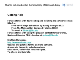 Getting Help For assistance with downloading and installing the software contact UTAC at:  From The College at Florham by dialing the digits 8822.  From The Metropolitan Campus by dialing #8822.  Via email at  [email_address]   For assistance with using the program contact Denise O'Shea, Systems Librarian, FDU Libraries, at:  [email_address]   EndNote Homepage http://www.endnote.com/ Updates and patches for the EndNote software.  Answers to frequently asked questions.  Extra filters, connection files and styles.  Tip sheets and tutorials. Thanks to Lissa Lord at the University of Kansas Library 