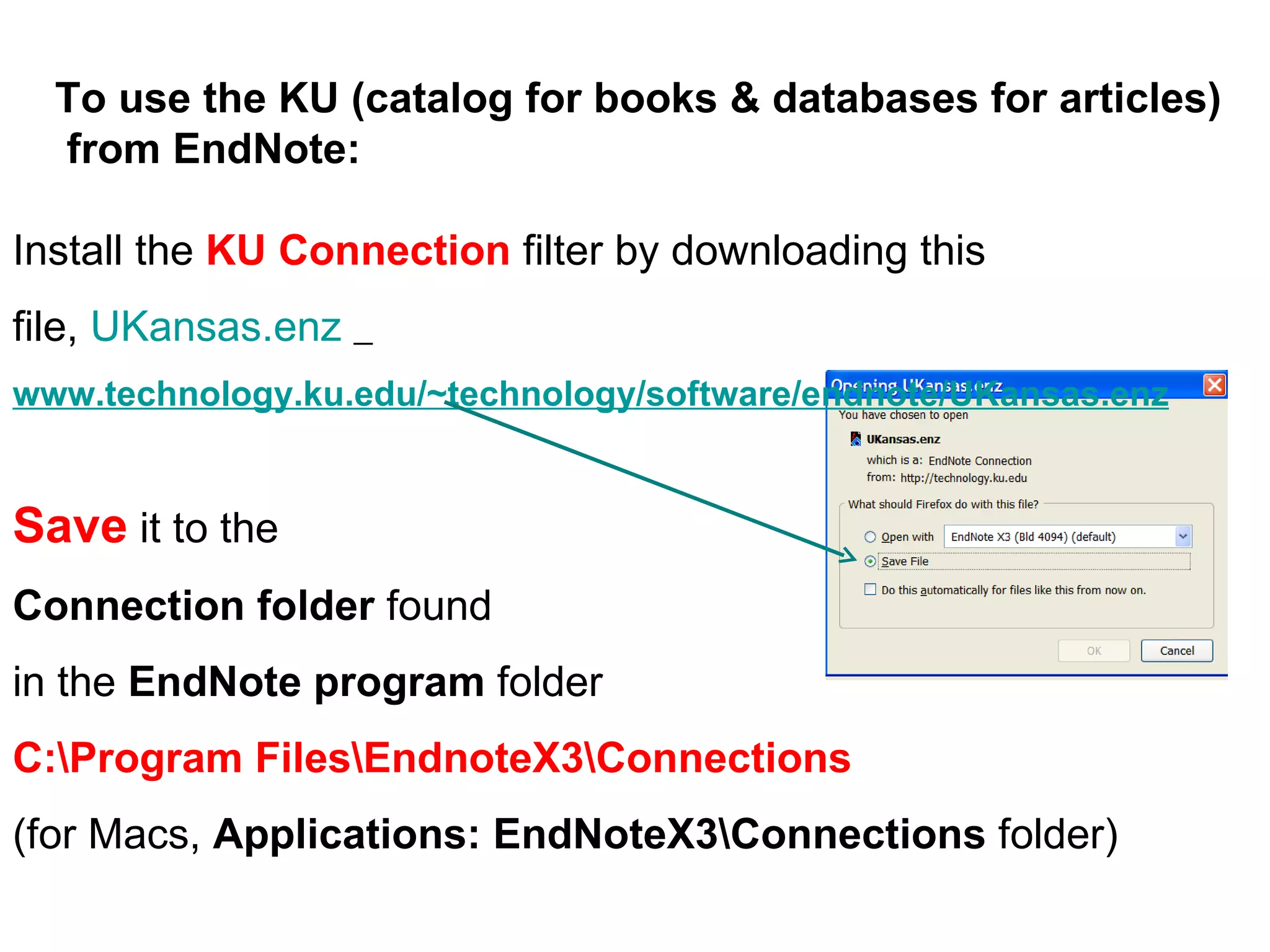 Install the  KU Connection  filter by downloading this file,  UKansas.enz   www.technology.ku.edu/~technology/software/endnote/UKansas.enz Save  it to the  Connection folder  found  in the  EndNote program  folder C:\Program Files\EndnoteX3\Connections   (for Macs,  Applications: EndNoteX3\Connections  folder) To use the KU (catalog for books & databases for articles)  from EndNote: 