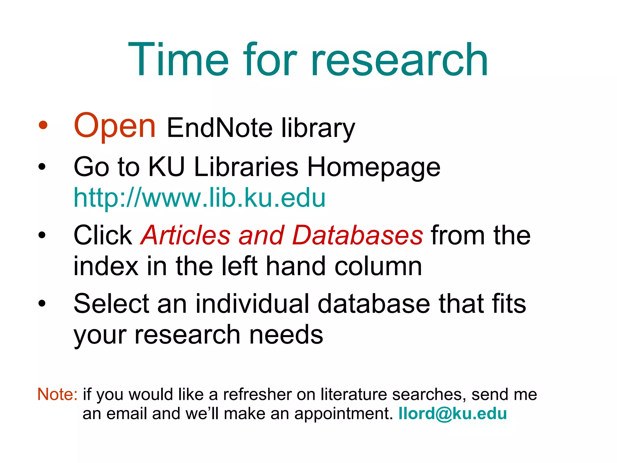 Time for research Open   EndNote library Go to KU Libraries Homepage  http://www.lib.ku.edu Click  Articles and Databases  from the index in the left hand column  Select an individual database that fits your research needs  Note:  if you would like a refresher on literature searches, send me   an email and we’ll make an appointment.  [email_address] 