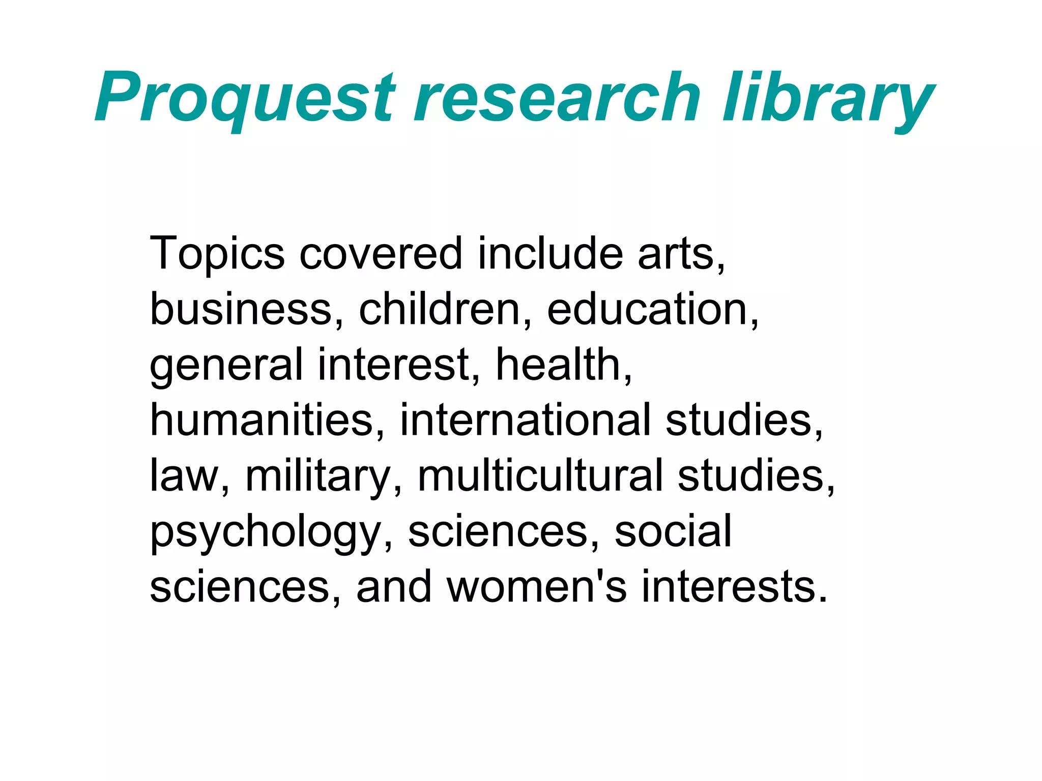 Proquest research library   Topics covered include arts, business, children, education, general interest, health, humanities, international studies, law, military, multicultural studies, psychology, sciences, social sciences, and women's interests.  