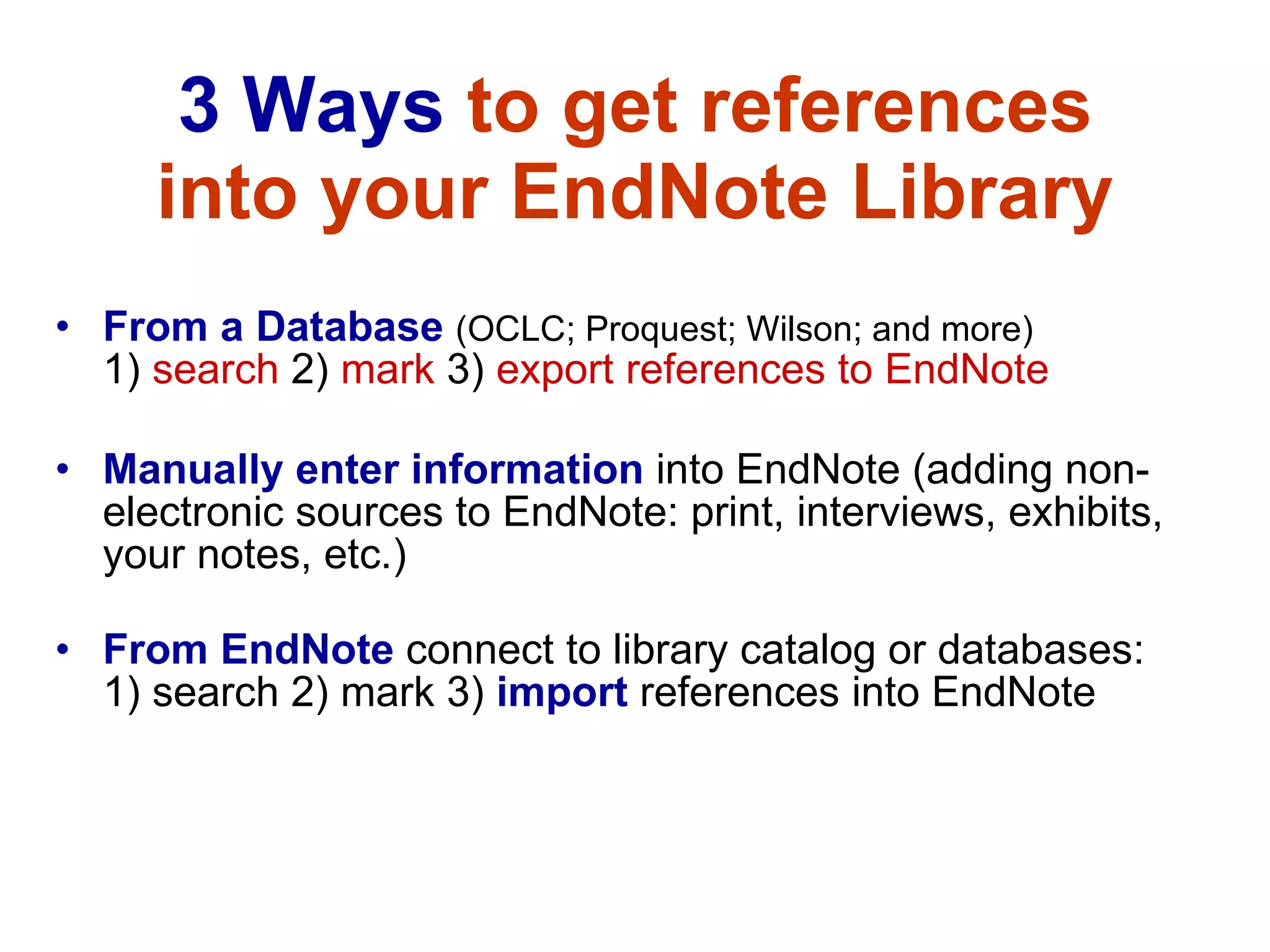 3 Ways  to get references into your EndNote Library From a Database   (OCLC; Proquest; Wilson; and more)  1)  search  2)  mark  3)  export references to EndNote   Manually enter information  into EndNote (adding non-electronic sources to EndNote: print, interviews, exhibits, your notes, etc.) From EndNote   connect to library catalog or databases:  1) search 2) mark 3)   import  references into EndNote 