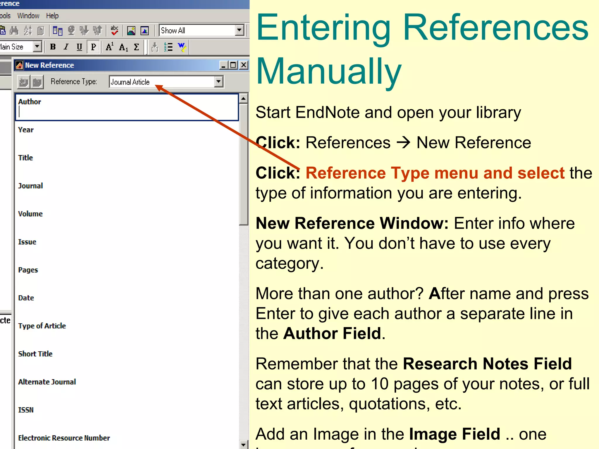 Entering References Manually  Start EndNote and open your library Click:  References    New Reference Click:   Reference Type menu and select  the type of information you are entering.  New Reference Window:  Enter info where you want it. You don’t have to use every category.  More than one author?  A fter name and press Enter to give each author a separate line in the  Author Field . Remember that the  Research Notes   Field  can store up to 10 pages of your notes, or full text articles, quotations, etc.  Add an Image in the  Image Field  .. one image per reference, however. 