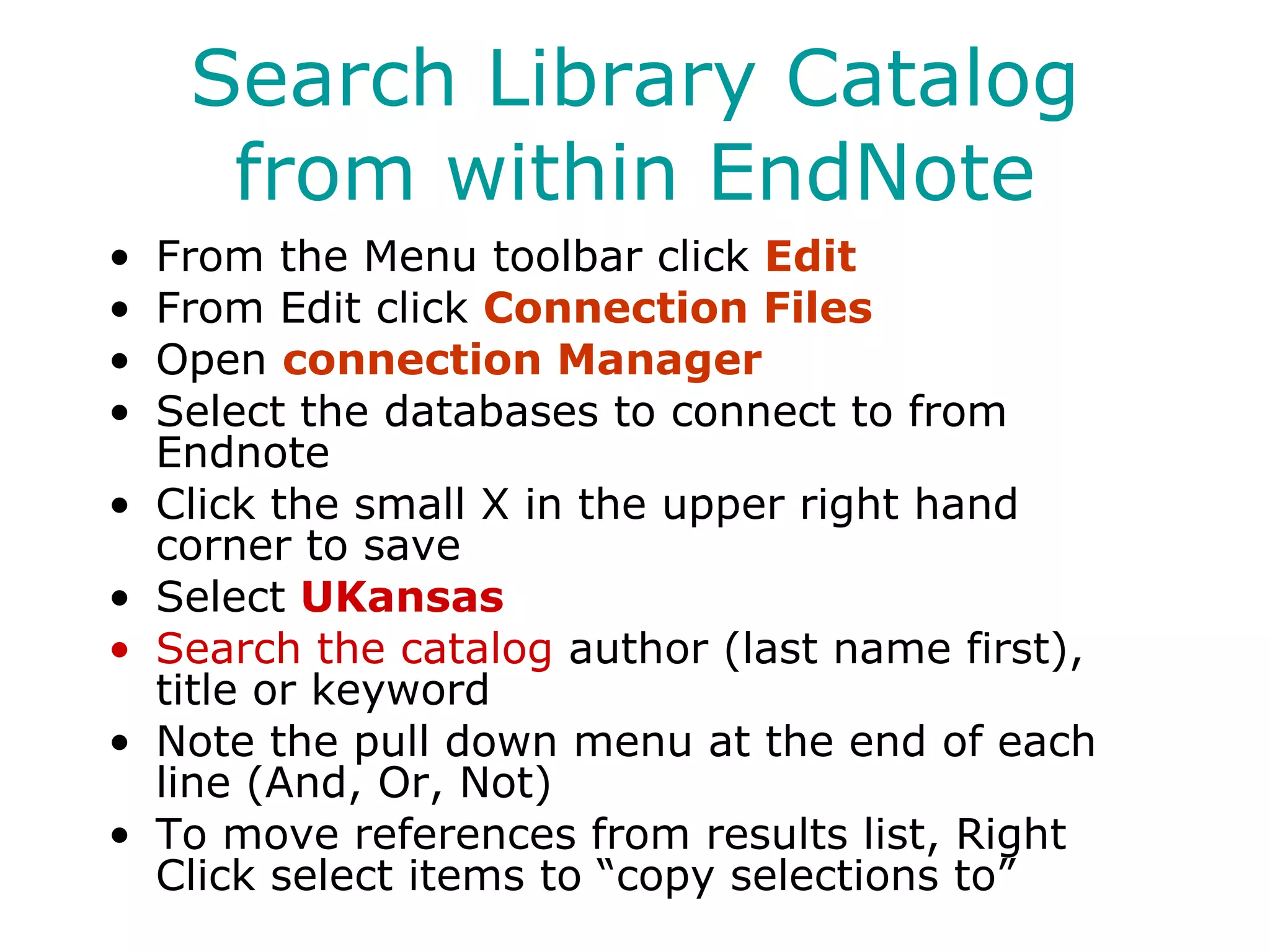 Search Library Catalog from within EndNote From the Menu toolbar click  Edit From Edit click  Connection Files Open  connection Manager Select the databases to connect to from Endnote Click the small X in the upper right hand corner to save Select  UKansas Search the catalog  author (last name first), title or keyword Note the pull down menu at the end of each line (And, Or, Not) To move references from results list, Right Click select items to “copy selections to” 