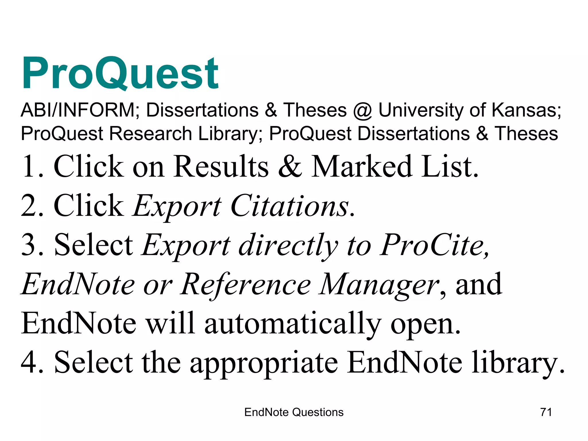 EndNote Questions ProQuest  ABI/INFORM; Dissertations & Theses @ University of Kansas;  ProQuest Research Library; ProQuest Dissertations & Theses 1. Click on Results & Marked List. 2. Click  Export Citations. 3. Select  Export directly to ProCite, EndNote or Reference Manager , and EndNote will automatically open. 4. Select the appropriate EndNote library. 