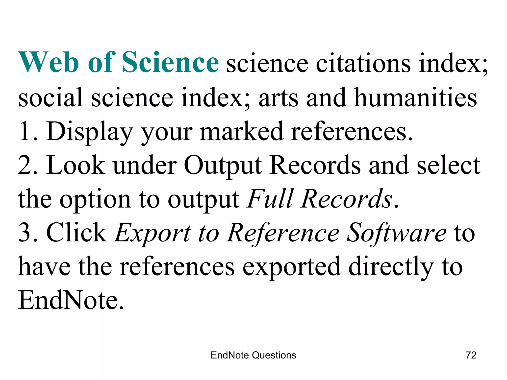 EndNote Questions Web of Science   science citations index; social science index; arts and humanities  1. Display your marked references. 2. Look under Output Records and select the option to output  Full Records . 3. Click  Export to Reference Software  to have the references exported directly to EndNote. 
