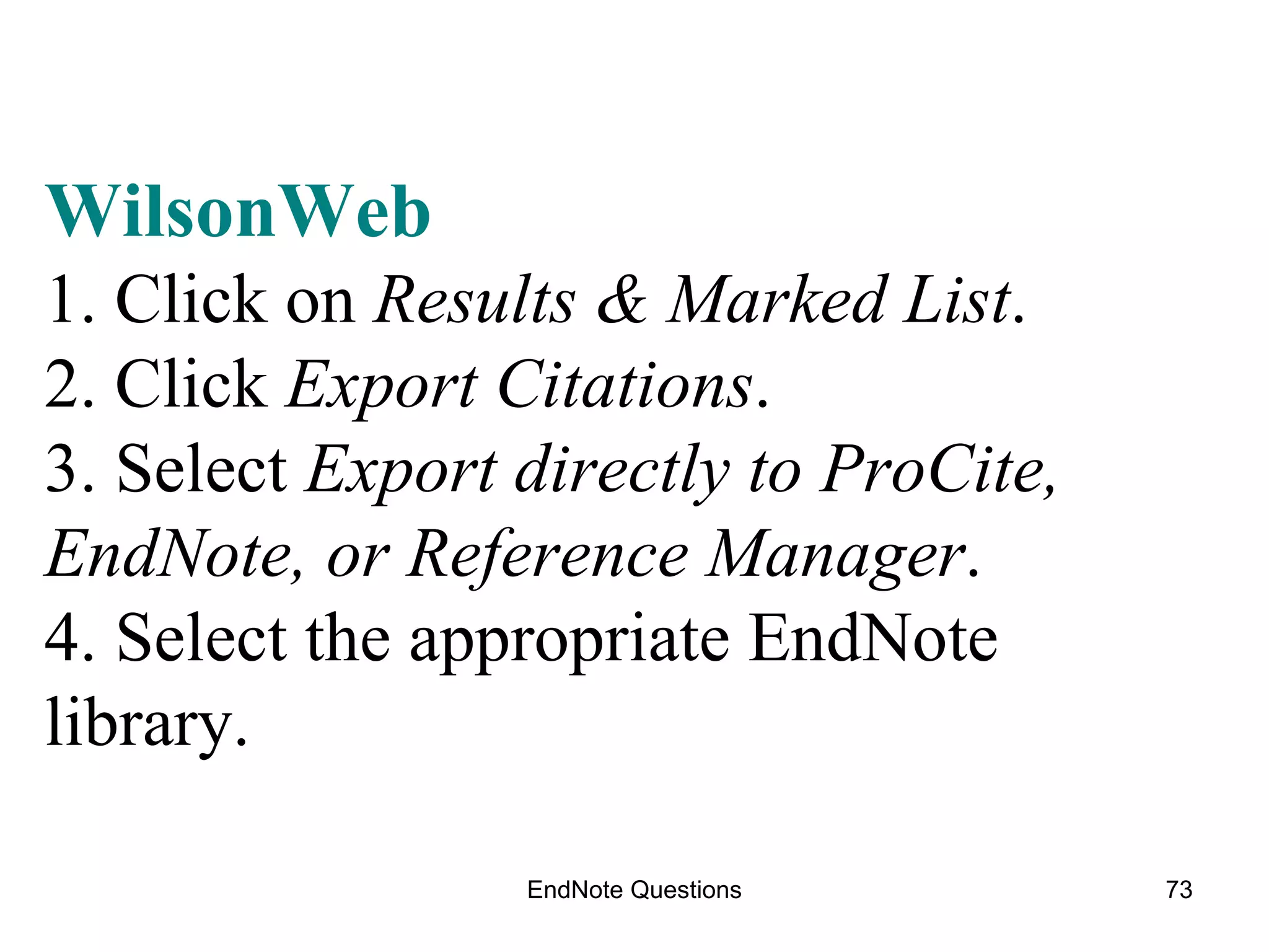 EndNote Questions WilsonWeb 1. Click on  Results & Marked List . 2. Click  Export Citations . 3. Select  Export directly to ProCite, EndNote, or Reference Manager . 4. Select the appropriate EndNote library.   