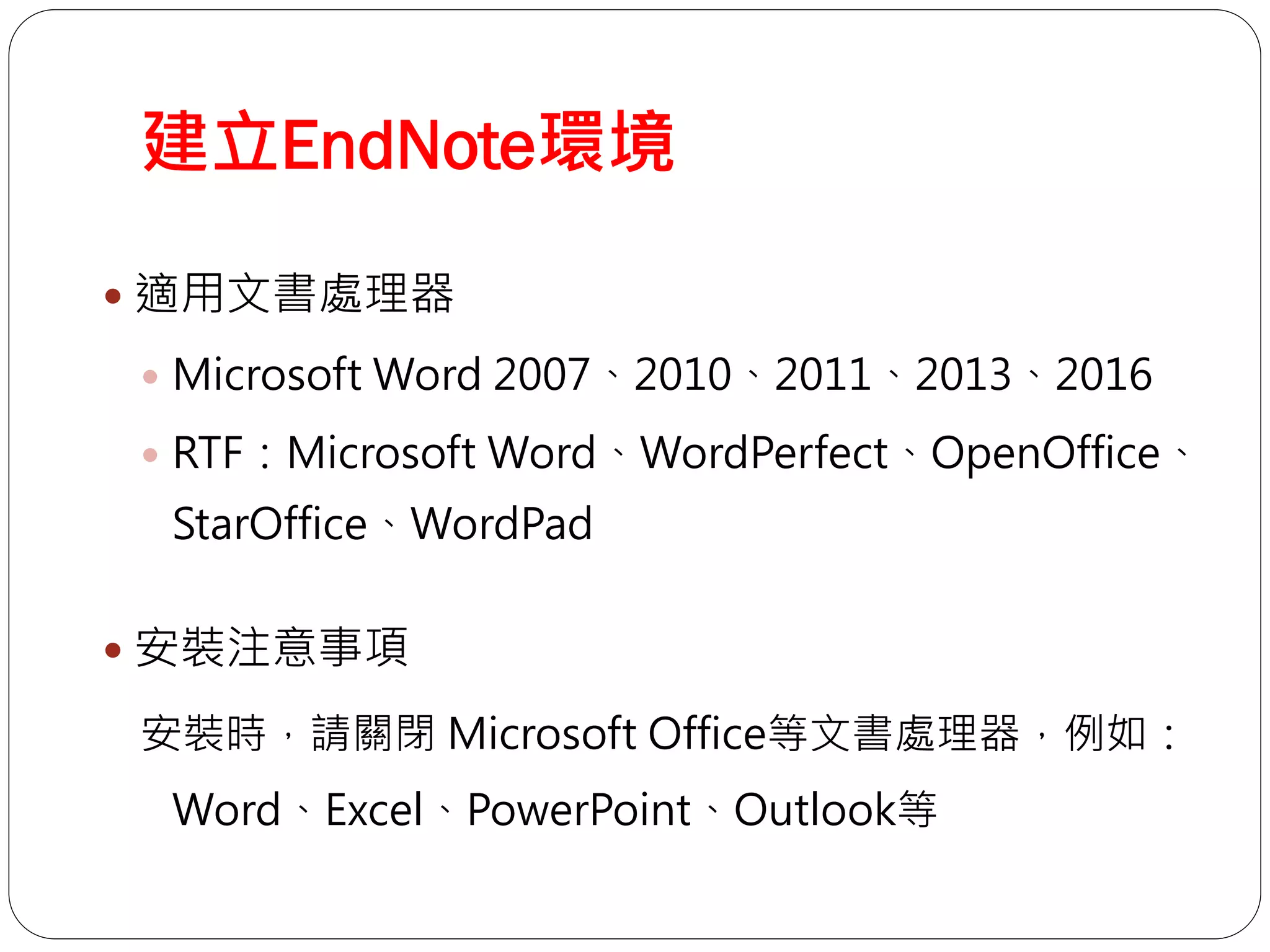 建立EndNote環境
 適用文書處理器
 Microsoft Word 2007、2010、2011、2013、2016
 RTF：Microsoft Word、WordPerfect、OpenOffice、
StarOffice、WordPad
 安裝注意事項
安裝時，請關閉 Microsoft Office等文書處理器，例如：
Word、Excel、PowerPoint、Outlook等
 