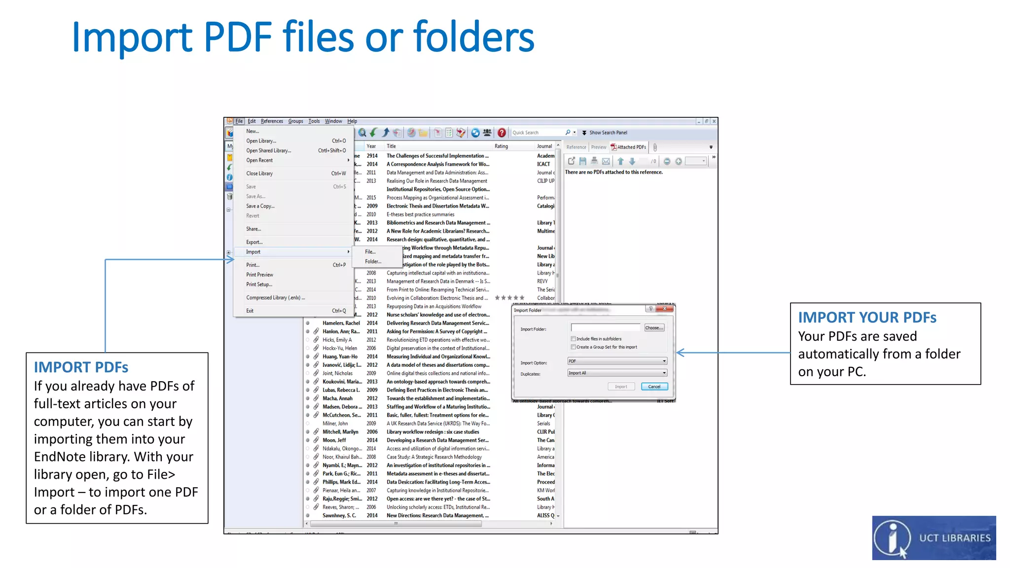 Import PDF files or folders
IMPORT YOUR PDFs
Your PDFs are saved
automatically from a folder
on your PC.IMPORT PDFs
If you already have PDFs of
full-text articles on your
computer, you can start by
importing them into your
EndNote library. With your
library open, go to File>
Import – to import one PDF
or a folder of PDFs.
 