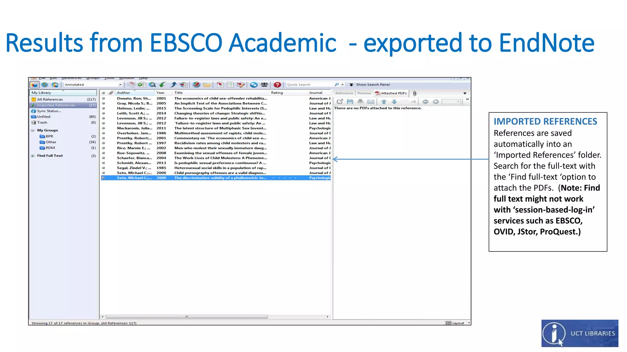 Results from EBSCO Academic - exported to EndNote
IMPORTED REFERENCES
References are saved
automatically into an
‘Imported References’ folder.
Search for the full-text with
the ‘Find full-text ‘option to
attach the PDFs. (Note: Find
full text might not work
with ‘session-based-log-in’
services such as EBSCO,
OVID, JStor, ProQuest.)
 