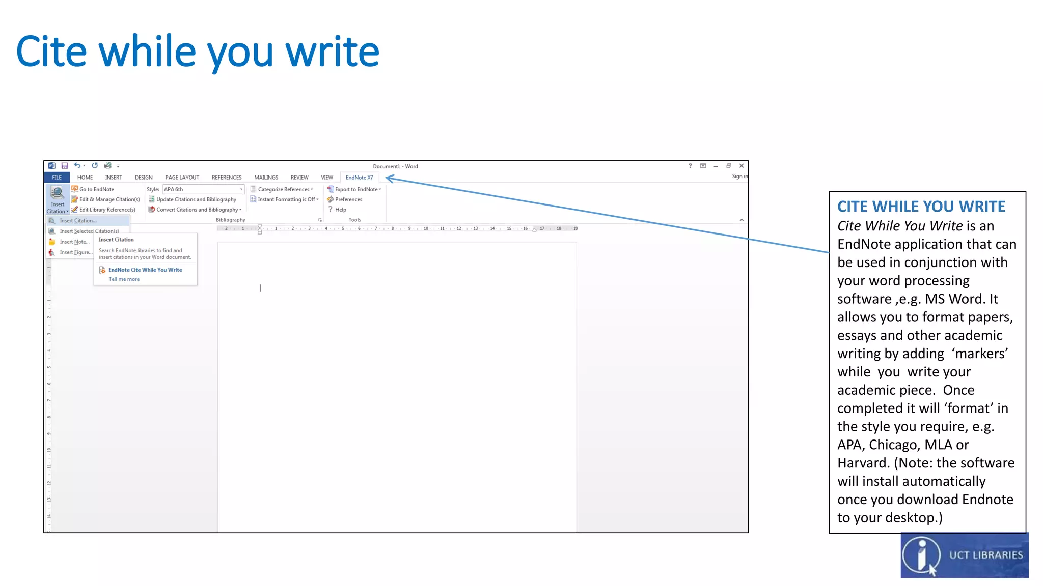 Cite while you write
CITE WHILE YOU WRITE
Cite While You Write is an
EndNote application that can
be used in conjunction with
your word processing
software ,e.g. MS Word. It
allows you to format papers,
essays and other academic
writing by adding ‘markers’
while you write your
academic piece. Once
completed it will ‘format’ in
the style you require, e.g.
APA, Chicago, MLA or
Harvard. (Note: the software
will install automatically
once you download Endnote
to your desktop.)
 