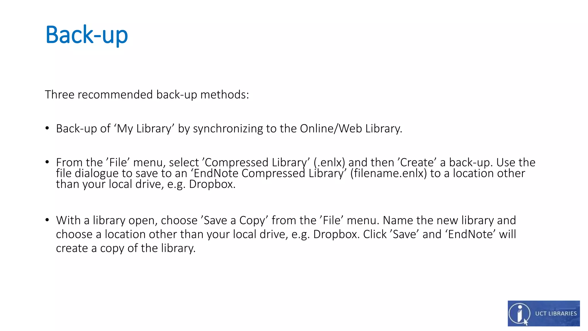 Back-up
Three recommended back-up methods:
• Back-up of ‘My Library’ by synchronizing to the Online/Web Library.
• From the ’File’ menu, select ’Compressed Library’ (.enlx) and then ’Create’ a back-up. Use the
file dialogue to save to an ‘EndNote Compressed Library’ (filename.enlx) to a location other
than your local drive, e.g. Dropbox.
• With a library open, choose ’Save a Copy’ from the ’File’ menu. Name the new library and
choose a location other than your local drive, e.g. Dropbox. Click ’Save’ and ‘EndNote’ will
create a copy of the library.
 