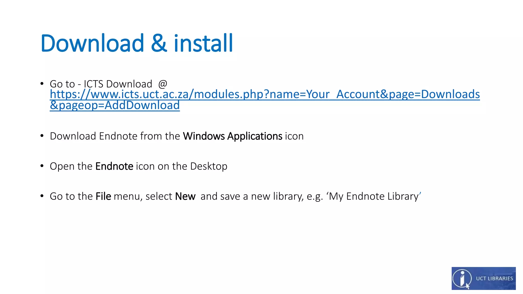 Download & install
• Go to - ICTS Download @
https://www.icts.uct.ac.za/modules.php?name=Your_Account&page=Downloads
&pageop=AddDownload
• Download Endnote from the Windows Applications icon
• Open the Endnote icon on the Desktop
• Go to the File menu, select New and save a new library, e.g. ‘My Endnote Library’
 