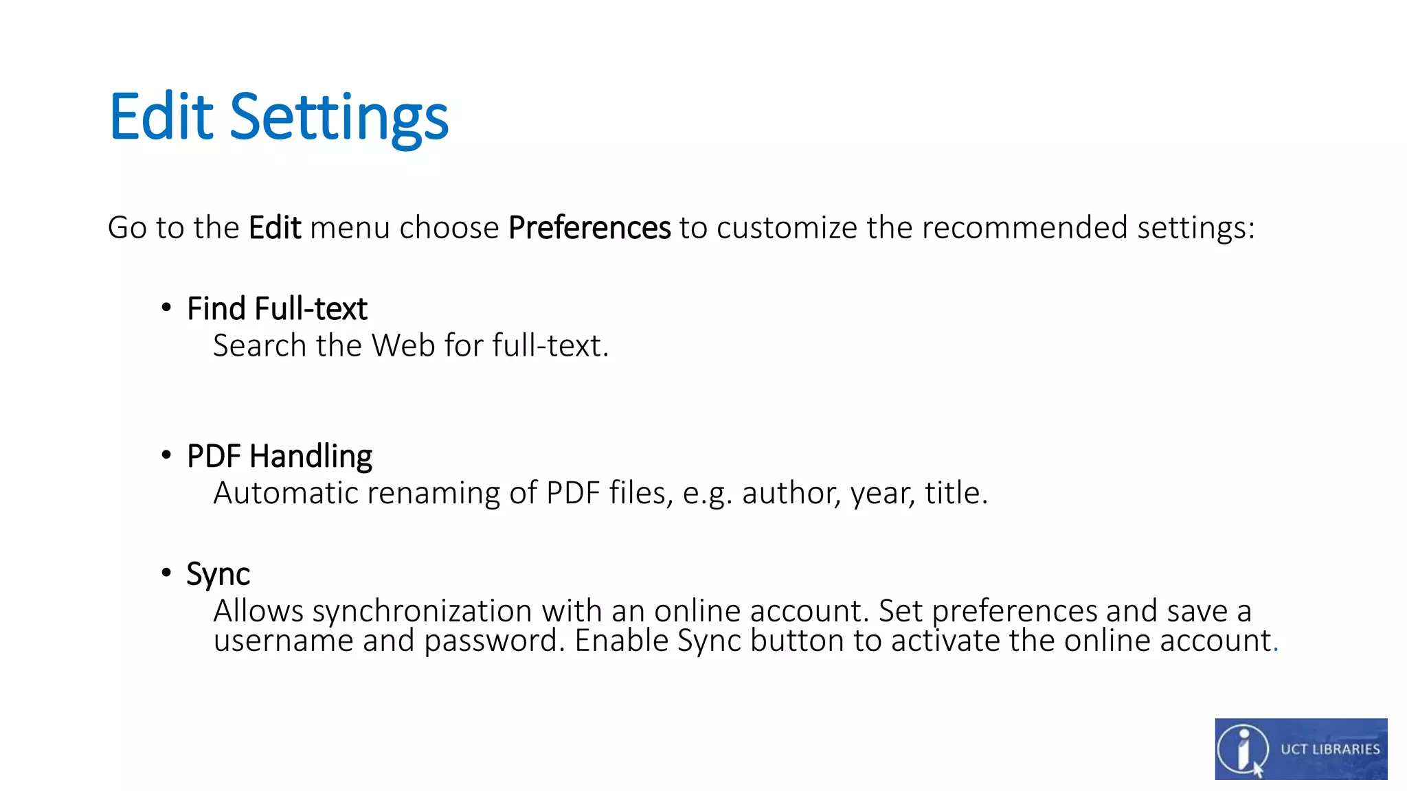 Edit Settings
Go to the Edit menu choose Preferences to customize the recommended settings:
• Find Full-text
Search the Web for full-text.
• PDF Handling
Automatic renaming of PDF files, e.g. author, year, title.
• Sync
Allows synchronization with an online account. Set preferences and save a
username and password. Enable Sync button to activate the online account.
 