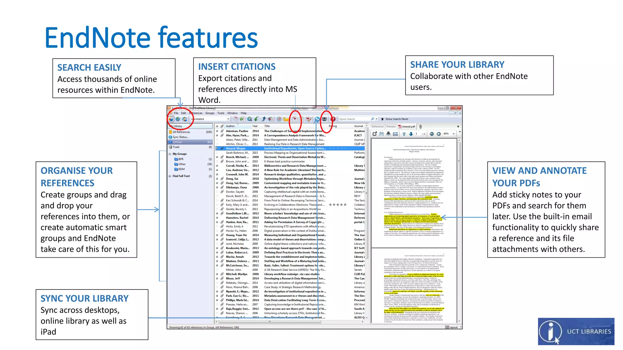 EndNote features
SHARE YOUR LIBRARY
Collaborate with other EndNote
users.
INSERT CITATIONS
Export citations and
references directly into MS
Word.
SEARCH EASILY
Access thousands of online
resources within EndNote.
ORGANISE YOUR
REFERENCES
Create groups and drag
and drop your
references into them, or
create automatic smart
groups and EndNote
take care of this for you.
VIEW AND ANNOTATE
YOUR PDFs
Add sticky notes to your
PDFs and search for them
later. Use the built-in email
functionality to quickly share
a reference and its file
attachments with others.
SYNC YOUR LIBRARY
Sync across desktops,
online library as well as
iPad
 