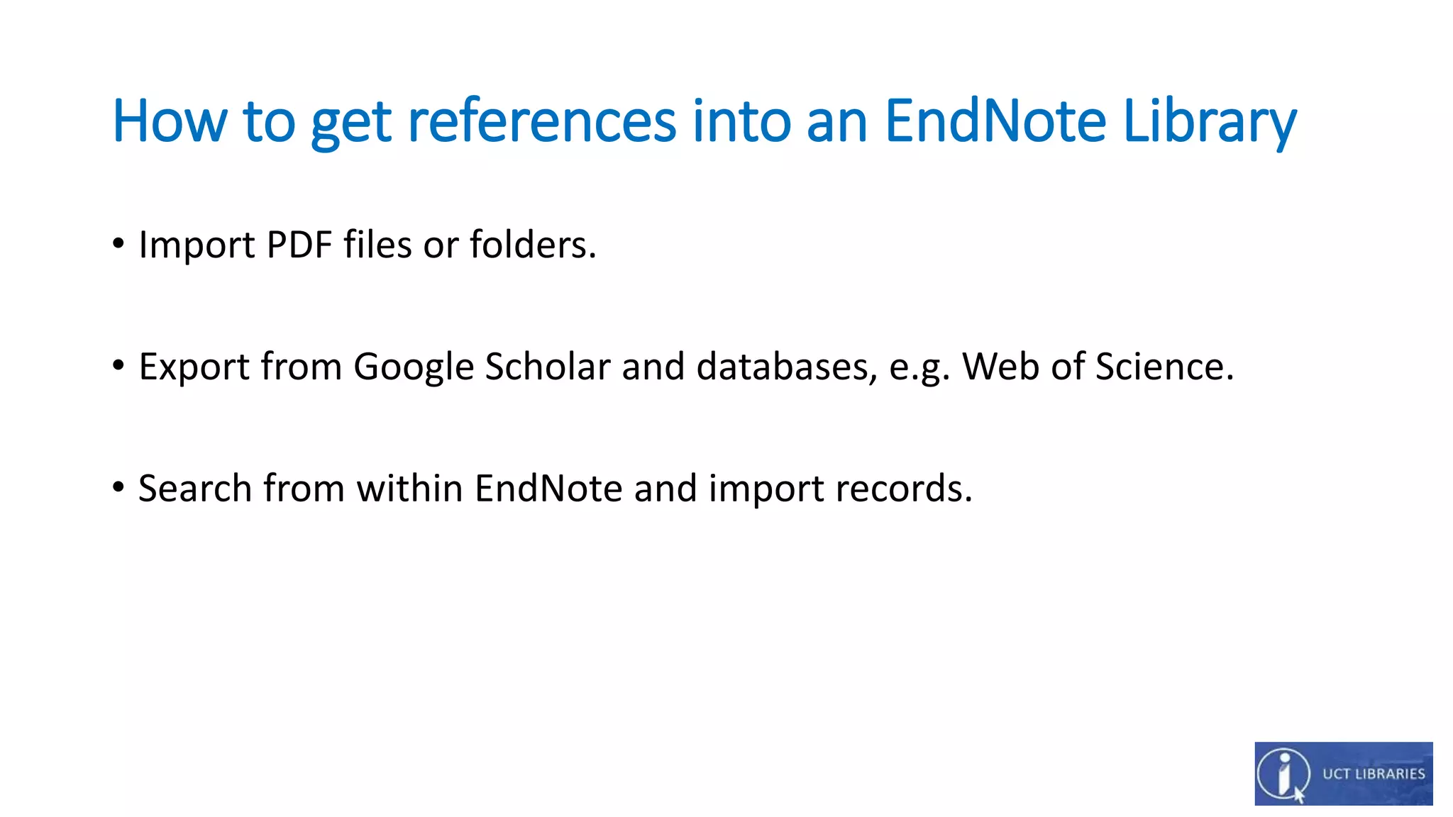 How to get references into an EndNote Library
• Import PDF files or folders.
• Export from Google Scholar and databases, e.g. Web of Science.
• Search from within EndNote and import records.
 