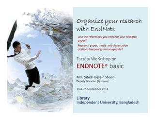 Organize your research 
with EndNote 
Lost the references you need for your research 
paper? 
Research paper, thesis and dissertation 
citations becoming unmanageable? 
Faculty Workshop on 
ENDNOTE® basic 
Md. Zahid Hossain Shoeb 
Deputy Librarian (Systems) 
18 & 25 September 2014 
Library 
Independent University, Bangladesh 
 