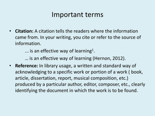 Important terms
• Citation: A citation tells the readers where the information
came from. In your writing, you cite or refer to the source of
information.
... is an effective way of learning1.
… is an effective way of learning (Hernon, 2012).… is an effective way of learning (Hernon, 2012).
• Reference: In library usage, a written and standard way of
acknowledging to a specific work or portion of a work ( book,
article, dissertation, report, musical composition, etc.)
produced by a particular author, editor, composer, etc., clearly
identifying the document in which the work is to be found.
 